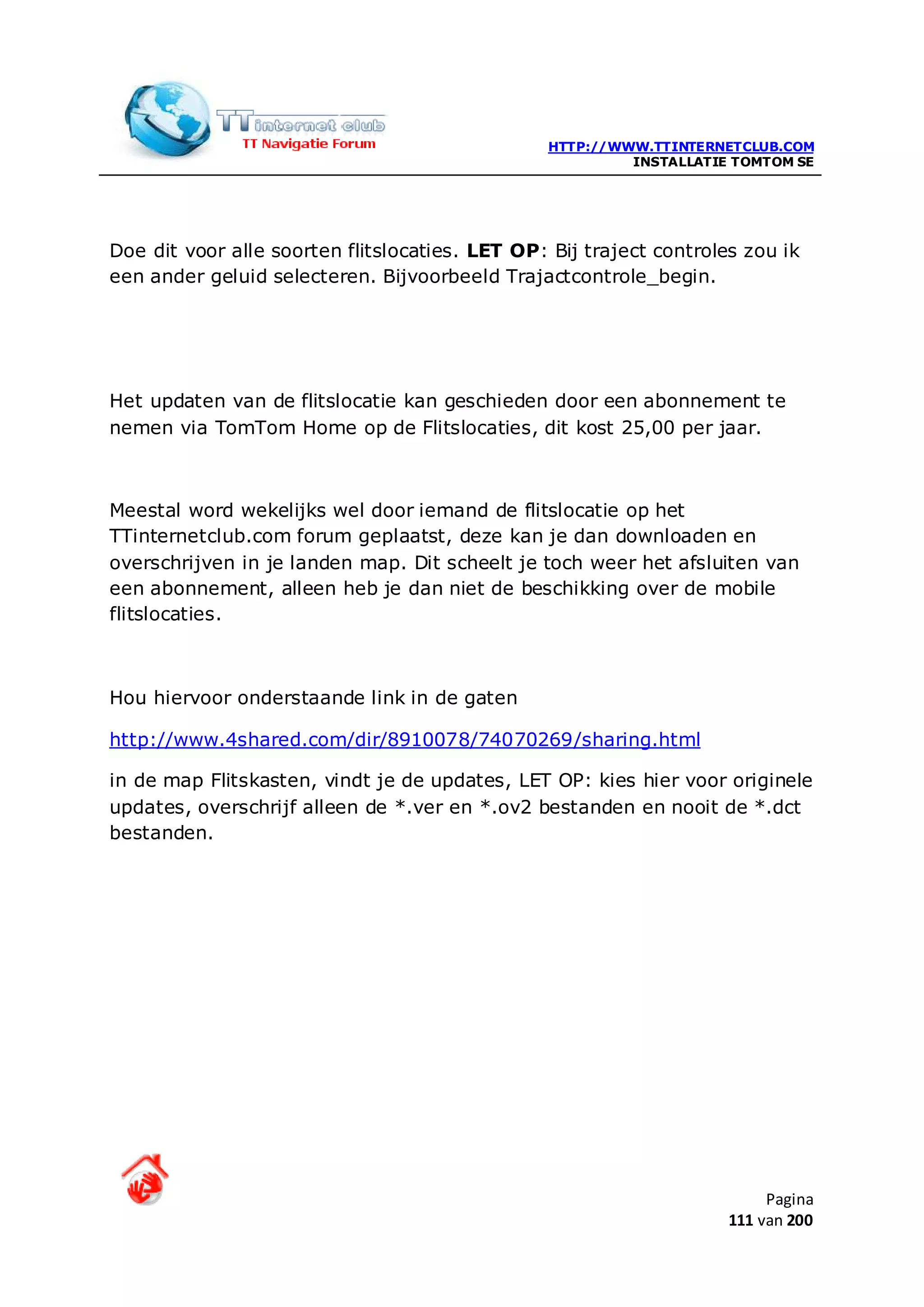HTTP://WWW.TTINTERNETCLUB.COM
                                                         INSTALLATIE TOMTOM SE




Doe dit voor alle soorten flitslocaties. LET OP: Bij traject controles zou ik
een ander geluid selecteren. Bijvoorbeeld Trajactcontrole_begin.




Het updaten van de flitslocatie kan geschieden door een abonnement te
nemen via TomTom Home op de Flitslocaties, dit kost 25,00 per jaar.



Meestal word wekelijks wel door iemand de flitslocatie op het
TTinternetclub.com forum geplaatst, deze kan je dan downloaden en
overschrijven in je landen map. Dit scheelt je toch weer het afsluiten van
een abonnement, alleen heb je dan niet de beschikking over de mobile
flitslocaties.



Hou hiervoor onderstaande link in de gaten

http://www.4shared.com/dir/8910078/74070269/sharing.html

in de map Flitskasten, vindt je de updates, LET OP: kies hier voor originele
updates, overschrijf alleen de *.ver en *.ov2 bestanden en nooit de *.dct
bestanden.




                                                                          Pagina
                                                                     111 van 200
 