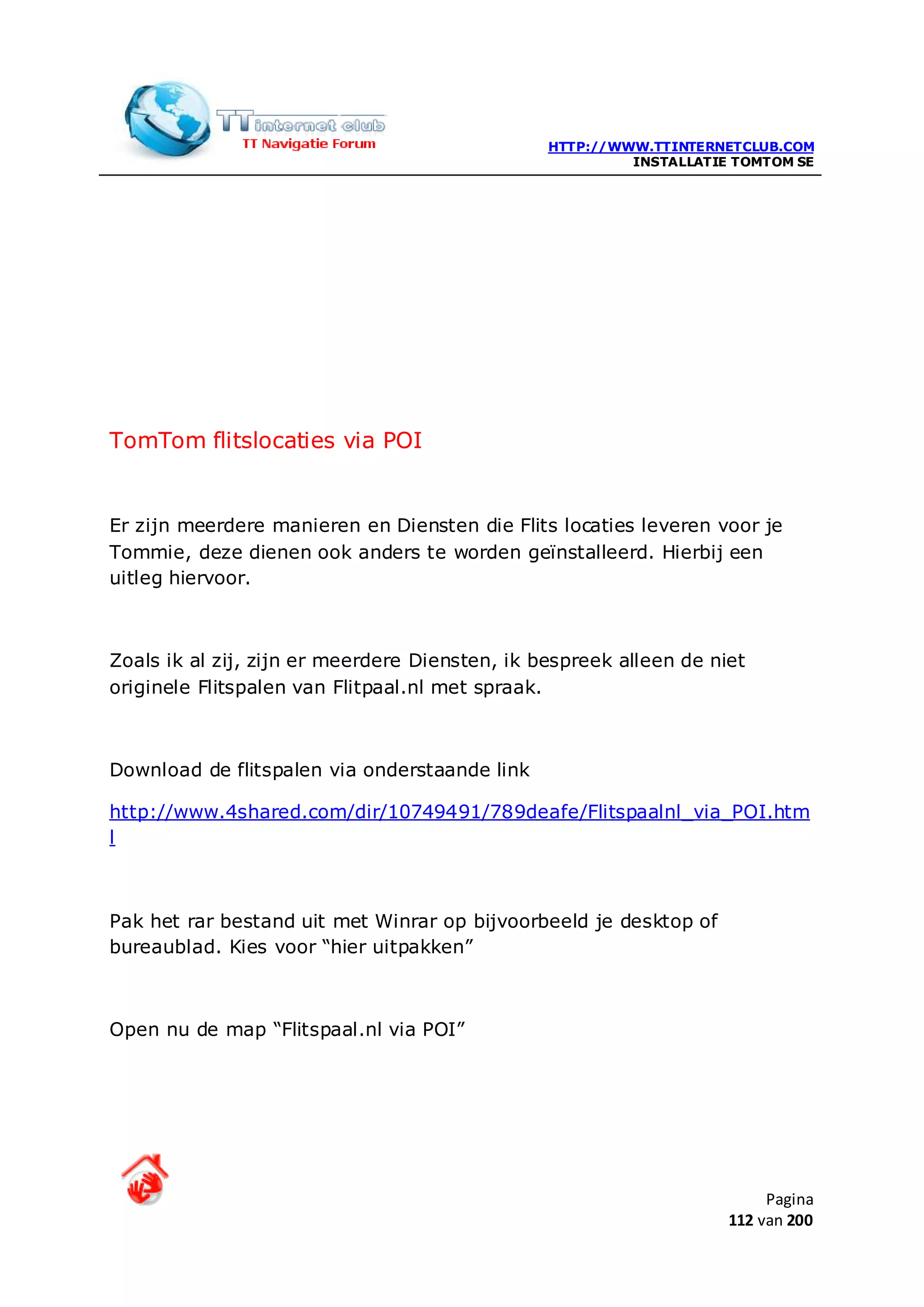 HTTP://WWW.TTINTERNETCLUB.COM
                                                         INSTALLATIE TOMTOM SE




TomTom flitslocaties via POI


Er zijn meerdere manieren en Diensten die Flits locaties leveren voor je
Tommie, deze dienen ook anders te worden geïnstalleerd. Hierbij een
uitleg hiervoor.



Zoals ik al zij, zijn er meerdere Diensten, ik bespreek alleen de niet
originele Flitspalen van Flitpaal.nl met spraak.



Download de flitspalen via onderstaande link

http://www.4shared.com/dir/10749491/789deafe/Flitspaalnl_via_POI.htm
l



Pak het rar bestand uit met Winrar op bijvoorbeeld je desktop of
bureaublad. Kies voor “hier uitpakken”



Open nu de map “Flitspaal.nl via POI”




                                                                         Pagina
                                                                    112 van 200
 