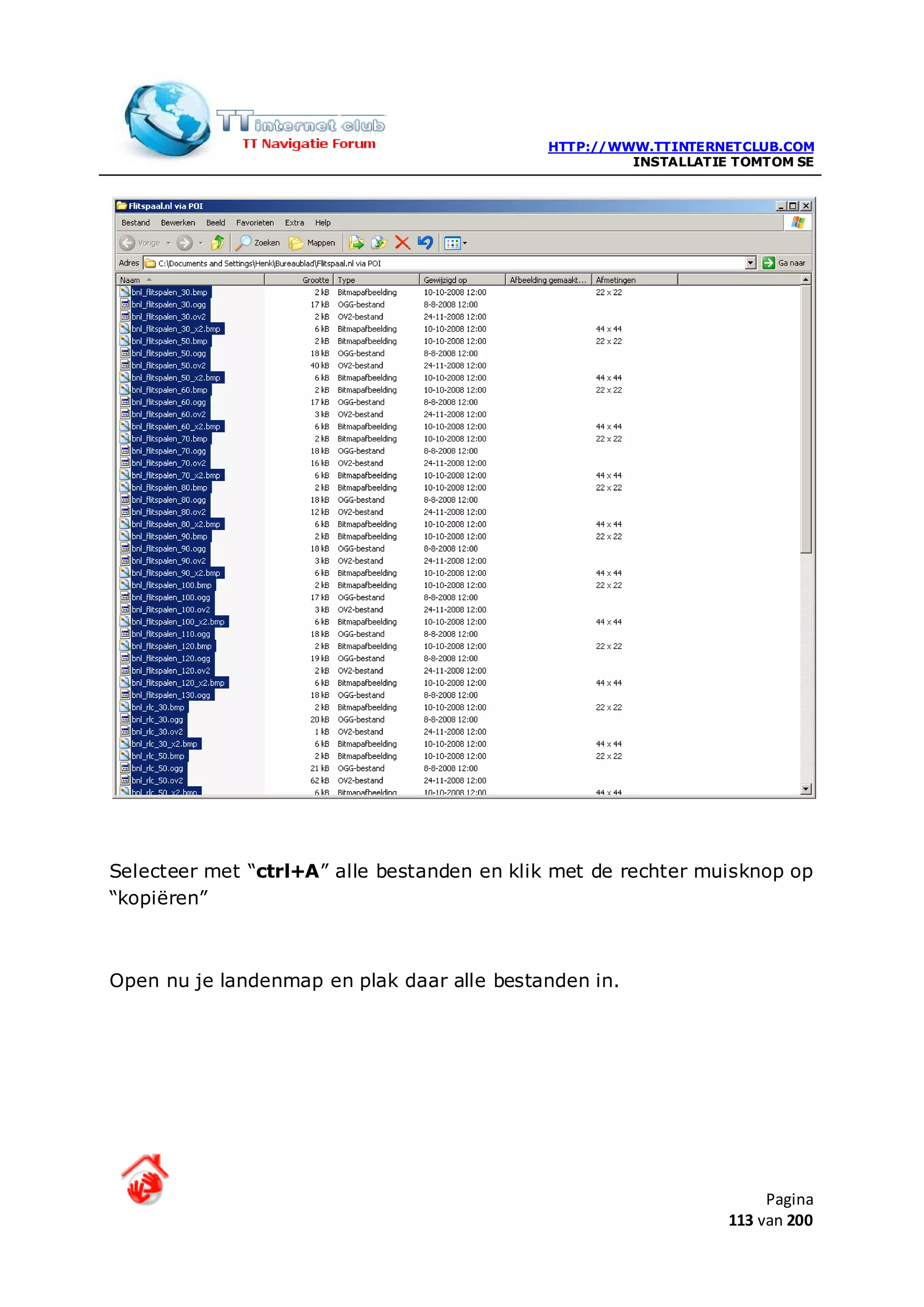 HTTP://WWW.TTINTERNETCLUB.COM
                                                     INSTALLATIE TOMTOM SE




Selecteer met “ctrl+A” alle bestanden en klik met de rechter muisknop op
“kopiëren”



Open nu je landenmap en plak daar alle bestanden in.




                                                                     Pagina
                                                                113 van 200
 