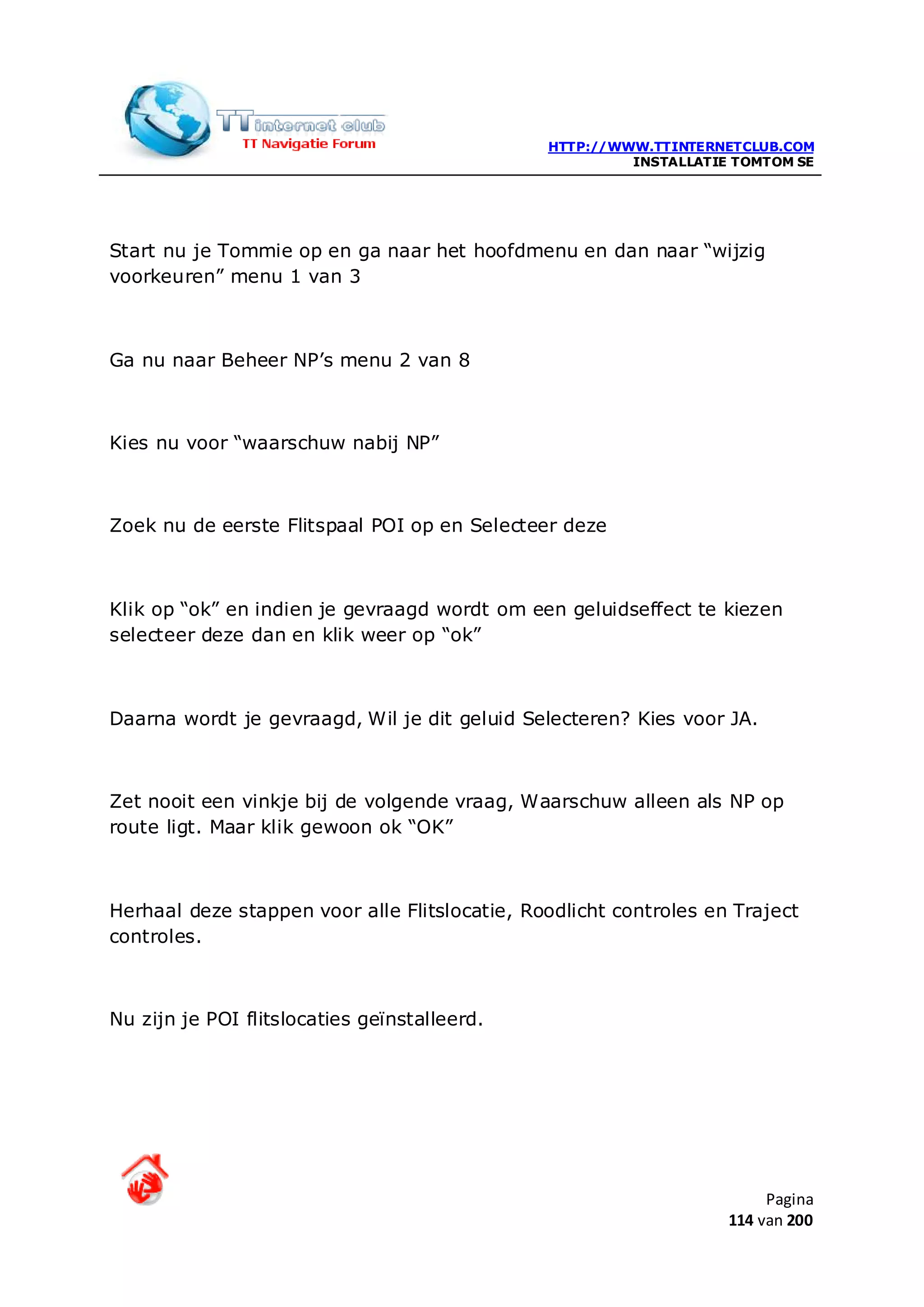 HTTP://WWW.TTINTERNETCLUB.COM
                                                        INSTALLATIE TOMTOM SE




Start nu je Tommie op en ga naar het hoofdmenu en dan naar “wijzig
voorkeuren” menu 1 van 3



Ga nu naar Beheer NP’s menu 2 van 8



Kies nu voor “waarschuw nabij NP”



Zoek nu de eerste Flitspaal POI op en Selecteer deze



Klik op “ok” en indien je gevraagd wordt om een geluidseffect te kiezen
selecteer deze dan en klik weer op “ok”



Daarna wordt je gevraagd, Wil je dit geluid Selecteren? Kies voor JA.



Zet nooit een vinkje bij de volgende vraag, Waarschuw alleen als NP op
route ligt. Maar klik gewoon ok “OK”



Herhaal deze stappen voor alle Flitslocatie, Roodlicht controles en Traject
controles.



Nu zijn je POI flitslocaties geïnstalleerd.




                                                                        Pagina
                                                                   114 van 200
 