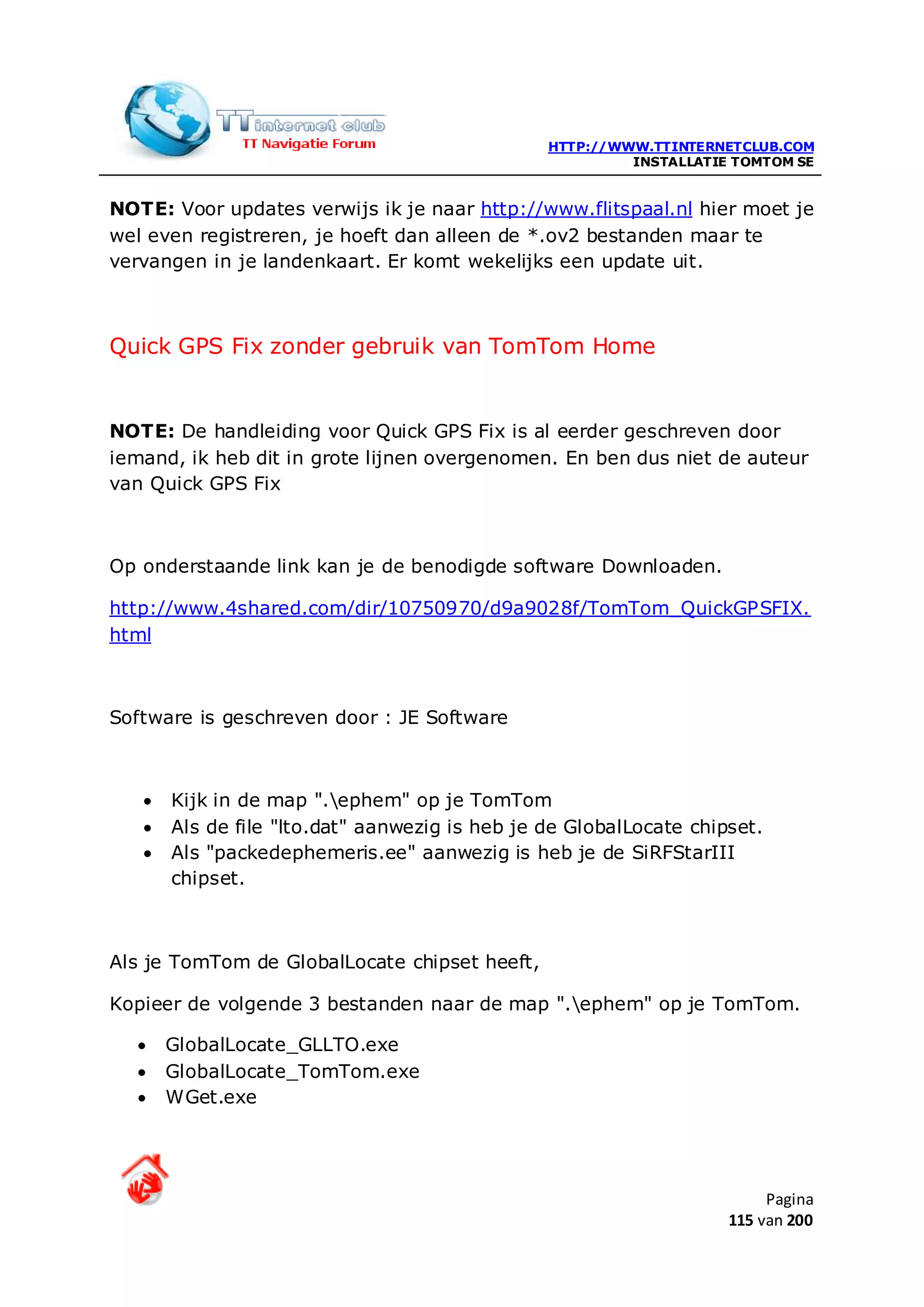 HTTP://WWW.TTINTERNETCLUB.COM
                                                         INSTALLATIE TOMTOM SE


NOTE: Voor updates verwijs ik je naar http://www.flitspaal.nl hier moet je
wel even registreren, je hoeft dan alleen de *.ov2 bestanden maar te
vervangen in je landenkaart. Er komt wekelijks een update uit.



Quick GPS Fix zonder gebruik van TomTom Home


NOTE: De handleiding voor Quick GPS Fix is al eerder geschreven door
iemand, ik heb dit in grote lijnen overgenomen. En ben dus niet de auteur
van Quick GPS Fix



Op onderstaande link kan je de benodigde software Downloaden.

http://www.4shared.com/dir/10750970/d9a9028f/TomTom_QuickGPSFIX.
html



Software is geschreven door : JE Software



   •   Kijk in de map ".ephem" op je TomTom
   •   Als de file "lto.dat" aanwezig is heb je de GlobalLocate chipset.
   •   Als "packedephemeris.ee" aanwezig is heb je de SiRFStarIII
       chipset.



Als je TomTom de GlobalLocate chipset heeft,

Kopieer de volgende 3 bestanden naar de map ".ephem" op je TomTom.

  •    GlobalLocate_GLLTO.exe
  •    GlobalLocate_TomTom.exe
  •    WGet.exe




                                                                         Pagina
                                                                    115 van 200
 