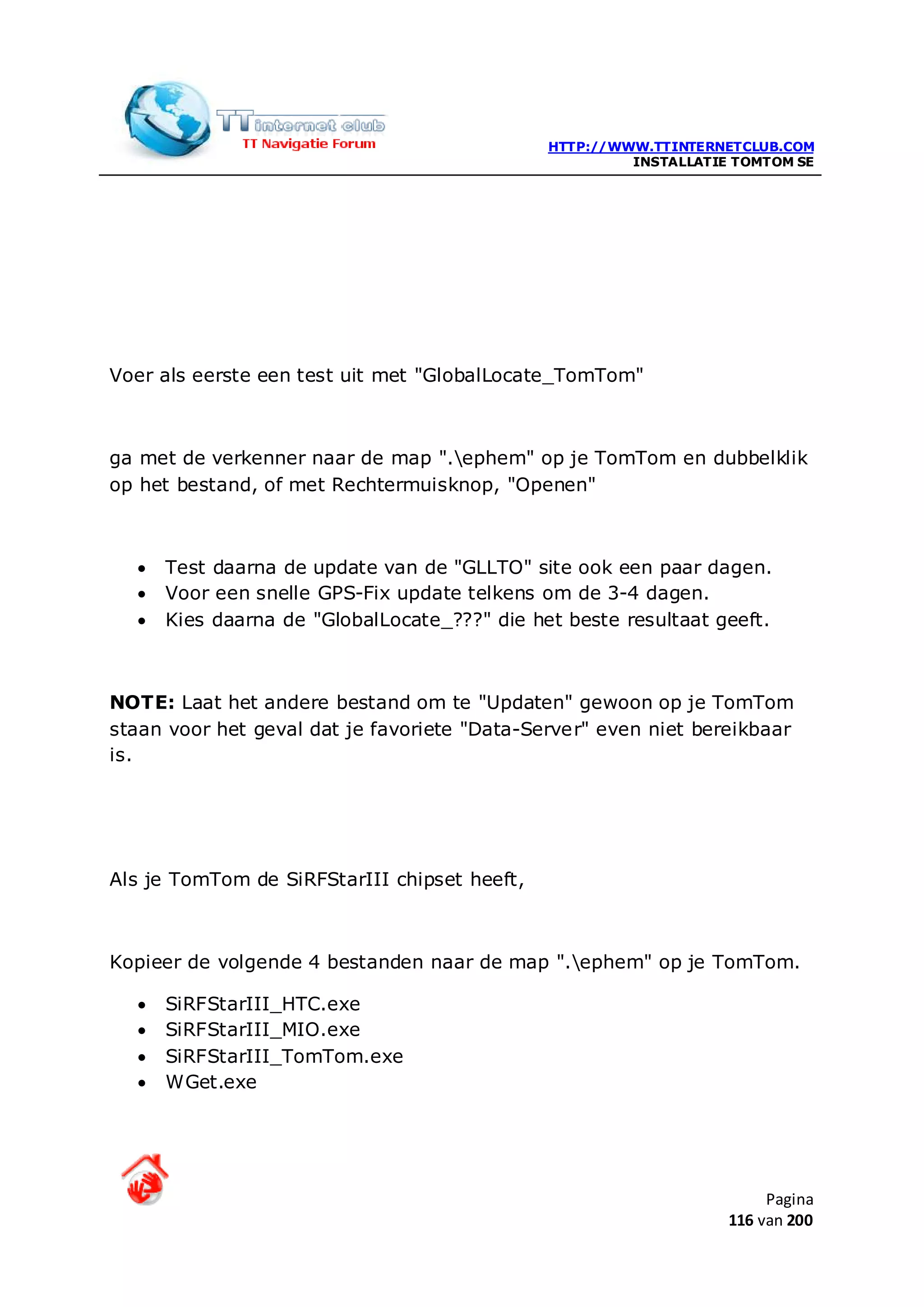 HTTP://WWW.TTINTERNETCLUB.COM
                                                       INSTALLATIE TOMTOM SE




Voer als eerste een test uit met "GlobalLocate_TomTom"



ga met de verkenner naar de map ".ephem" op je TomTom en dubbelklik
op het bestand, of met Rechtermuisknop, "Openen"



  •   Test daarna de update van de "GLLTO" site ook een paar dagen.
  •   Voor een snelle GPS-Fix update telkens om de 3-4 dagen.
  •   Kies daarna de "GlobalLocate_???" die het beste resultaat geeft.



NOTE: Laat het andere bestand om te "Updaten" gewoon op je TomTom
staan voor het geval dat je favoriete "Data-Server" even niet bereikbaar
is.




Als je TomTom de SiRFStarIII chipset heeft,



Kopieer de volgende 4 bestanden naar de map ".ephem" op je TomTom.

  •   SiRFStarIII_HTC.exe
  •   SiRFStarIII_MIO.exe
  •   SiRFStarIII_TomTom.exe
  •   WGet.exe




                                                                       Pagina
                                                                  116 van 200
 