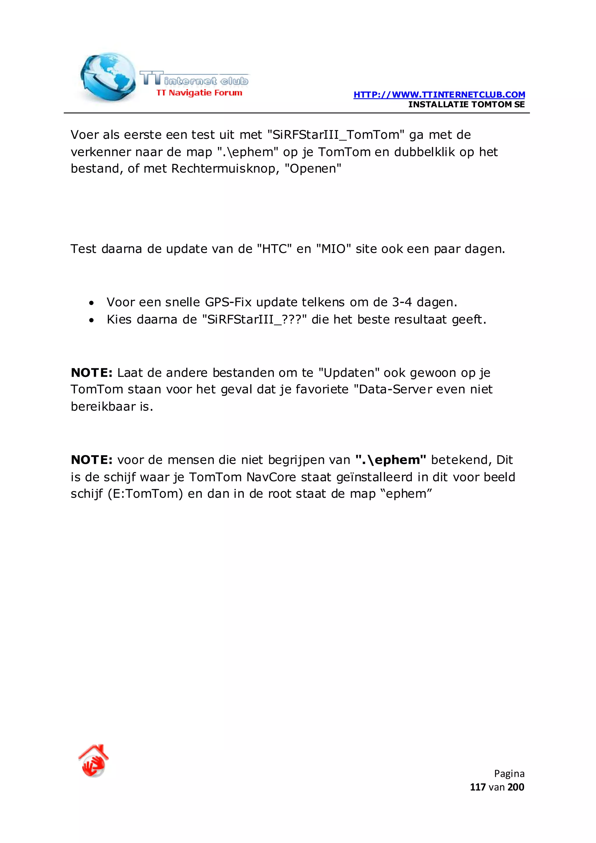 HTTP://WWW.TTINTERNETCLUB.COM
                                                       INSTALLATIE TOMTOM SE


Voer als eerste een test uit met "SiRFStarIII_TomTom" ga met de
verkenner naar de map ".ephem" op je TomTom en dubbelklik op het
bestand, of met Rechtermuisknop, "Openen"




Test daarna de update van de "HTC" en "MIO" site ook een paar dagen.



  •   Voor een snelle GPS-Fix update telkens om de 3-4 dagen.
  •   Kies daarna de "SiRFStarIII_???" die het beste resultaat geeft.



NOTE: Laat de andere bestanden om te "Updaten" ook gewoon op je
TomTom staan voor het geval dat je favoriete "Data-Server even niet
bereikbaar is.



NOTE: voor de mensen die niet begrijpen van ".ephem" betekend, Dit
is de schijf waar je TomTom NavCore staat geïnstalleerd in dit voor beeld
schijf (E:TomTom) en dan in de root staat de map “ephem”




                                                                       Pagina
                                                                  117 van 200
 