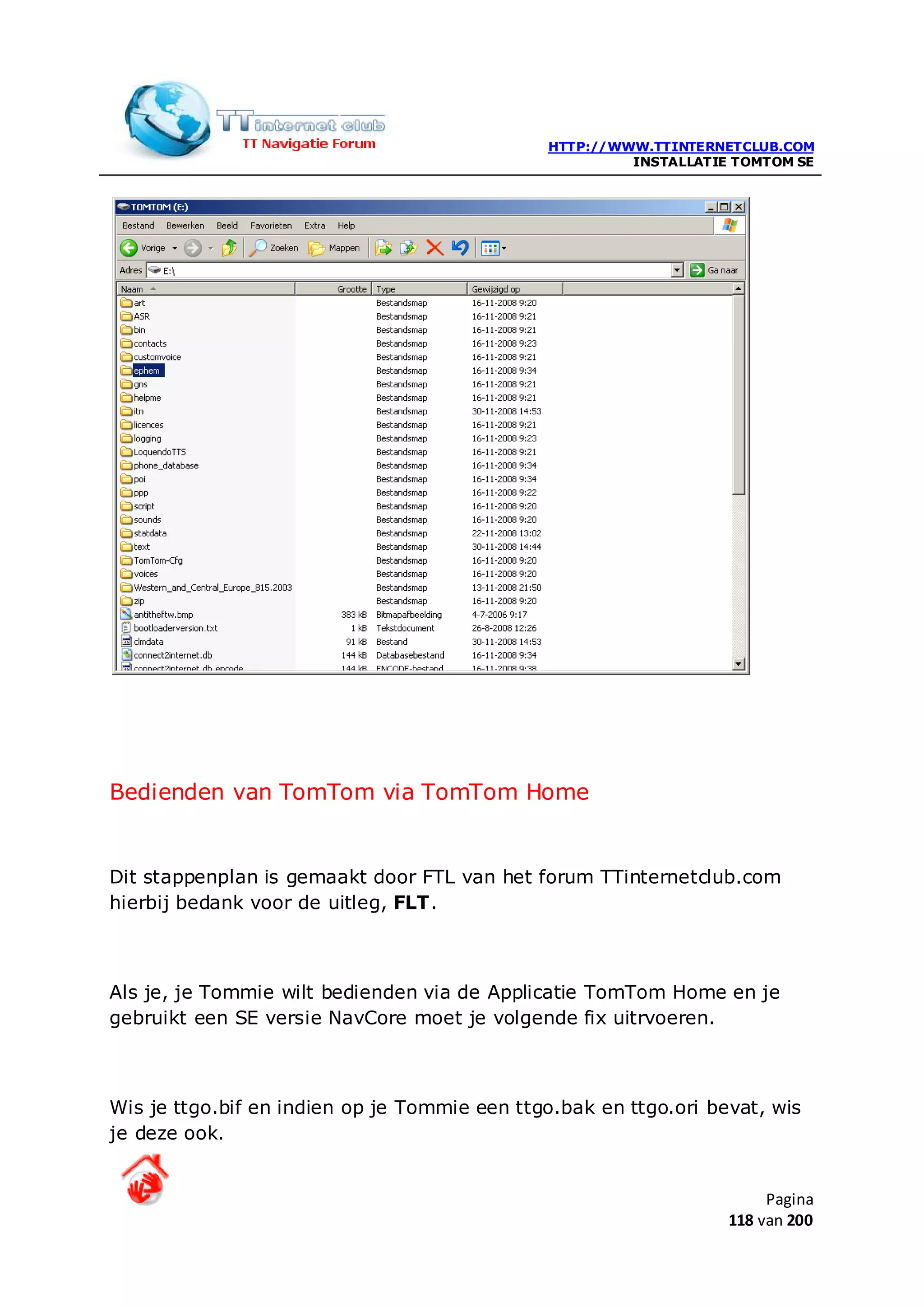 HTTP://WWW.TTINTERNETCLUB.COM
                                                       INSTALLATIE TOMTOM SE




Bedienden van TomTom via TomTom Home


Dit stappenplan is gemaakt door FTL van het forum TTinternetclub.com
hierbij bedank voor de uitleg, FLT.



Als je, je Tommie wilt bedienden via de Applicatie TomTom Home en je
gebruikt een SE versie NavCore moet je volgende fix uitrvoeren.



Wis je ttgo.bif en indien op je Tommie een ttgo.bak en ttgo.ori bevat, wis
je deze ook.


                                                                       Pagina
                                                                  118 van 200
 