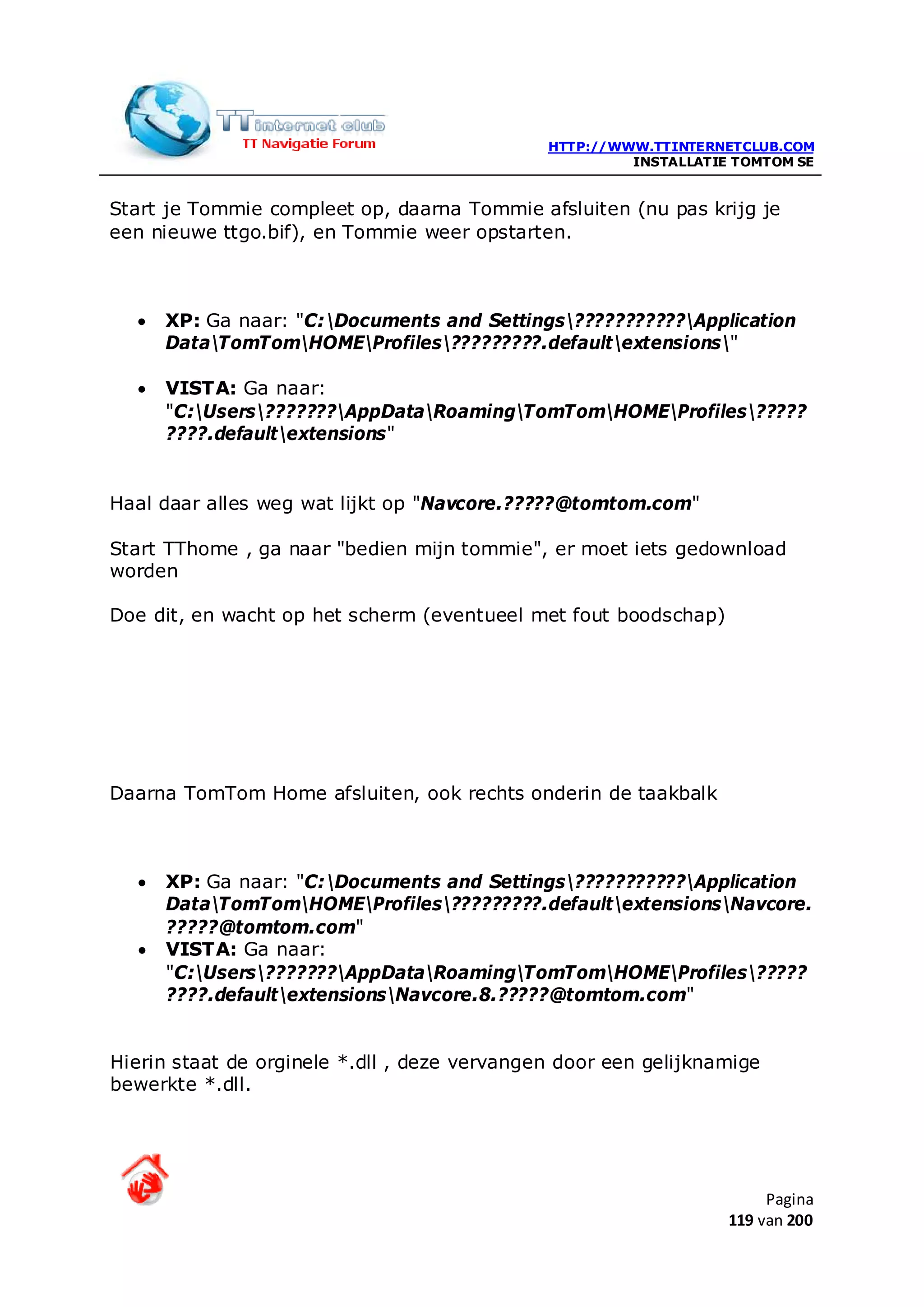 HTTP://WWW.TTINTERNETCLUB.COM
                                                       INSTALLATIE TOMTOM SE


Start je Tommie compleet op, daarna Tommie afsluiten (nu pas krijg je
een nieuwe ttgo.bif), en Tommie weer opstarten.



  •   XP: Ga naar: "C:Documents and Settings???????????Application
      DataTomTomHOMEProfiles?????????.defaultextensions"

  •   VISTA: Ga naar:
      "C:Users???????AppDataRoamingTomTomHOMEProfiles?????
      ????.defaultextensions"


Haal daar alles weg wat lijkt op "Navcore.?????@tomtom.com"

Start TThome , ga naar "bedien mijn tommie", er moet iets gedownload
worden

Doe dit, en wacht op het scherm (eventueel met fout boodschap)




Daarna TomTom Home afsluiten, ook rechts onderin de taakbalk



  •   XP: Ga naar: "C:Documents and Settings???????????Application
      DataTomTomHOMEProfiles?????????.defaultextensionsNavcore.
      ?????@tomtom.com"
  •   VISTA: Ga naar:
      "C:Users???????AppDataRoamingTomTomHOMEProfiles?????
      ????.defaultextensionsNavcore.8.?????@tomtom.com"


Hierin staat de orginele *.dll , deze vervangen door een gelijknamige
bewerkte *.dll.




                                                                       Pagina
                                                                  119 van 200
 