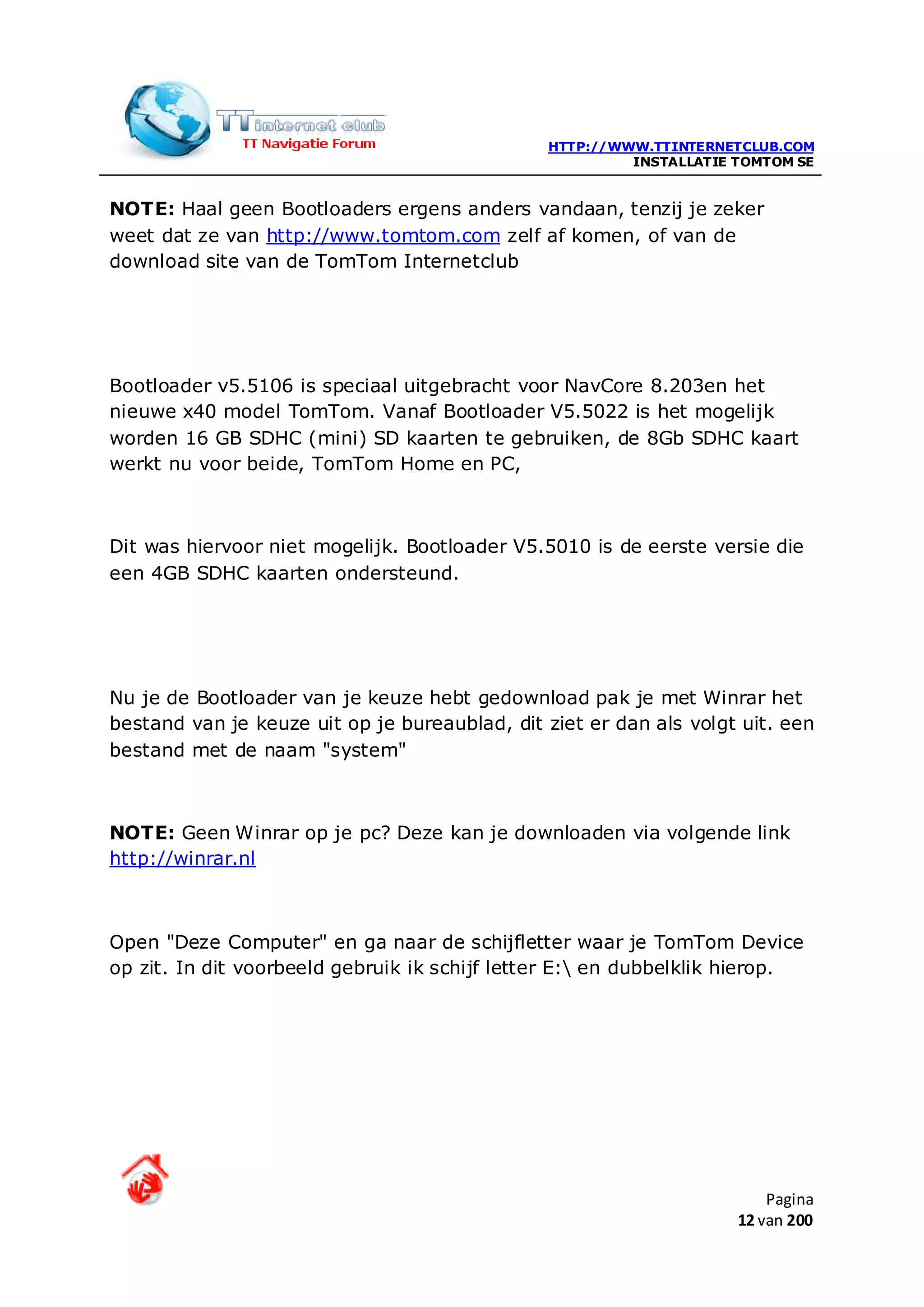 HTTP://WWW.TTINTERNETCLUB.COM
                                                        INSTALLATIE TOMTOM SE


NOTE: Haal geen Bootloaders ergens anders vandaan, tenzij je zeker
weet dat ze van http://www.tomtom.com zelf af komen, of van de
download site van de TomTom Internetclub




Bootloader v5.5106 is speciaal uitgebracht voor NavCore 8.203en het
nieuwe x40 model TomTom. Vanaf Bootloader V5.5022 is het mogelijk
worden 16 GB SDHC (mini) SD kaarten te gebruiken, de 8Gb SDHC kaart
werkt nu voor beide, TomTom Home en PC,



Dit was hiervoor niet mogelijk. Bootloader V5.5010 is de eerste versie die
een 4GB SDHC kaarten ondersteund.




Nu je de Bootloader van je keuze hebt gedownload pak je met Winrar het
bestand van je keuze uit op je bureaublad, dit ziet er dan als volgt uit. een
bestand met de naam "system"



NOTE: Geen Winrar op je pc? Deze kan je downloaden via volgende link
http://winrar.nl



Open "Deze Computer" en ga naar de schijfletter waar je TomTom Device
op zit. In dit voorbeeld gebruik ik schijf letter E: en dubbelklik hierop.




                                                                        Pagina
                                                                    12 van 200
 