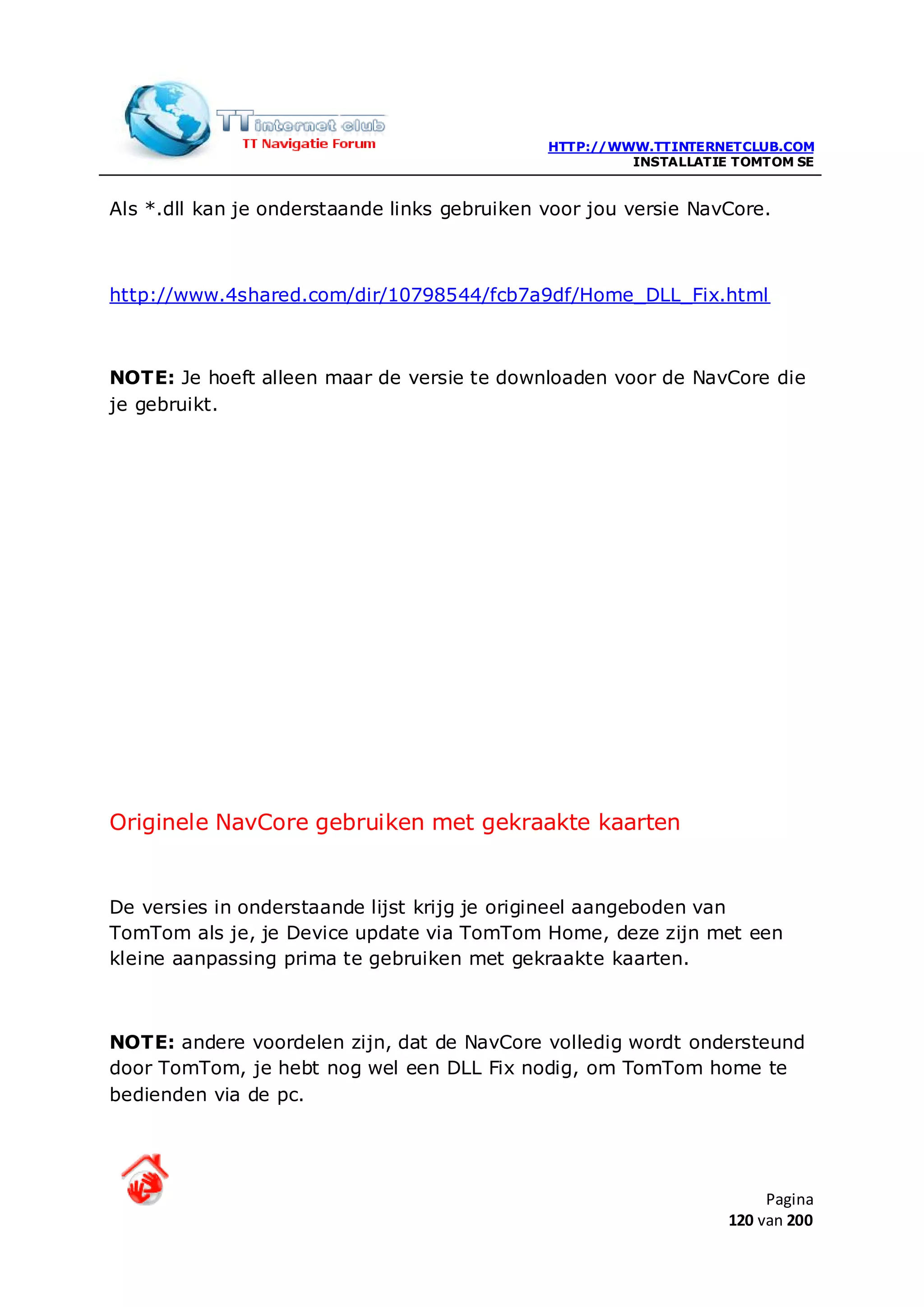 HTTP://WWW.TTINTERNETCLUB.COM
                                                       INSTALLATIE TOMTOM SE


Als *.dll kan je onderstaande links gebruiken voor jou versie NavCore.



http://www.4shared.com/dir/10798544/fcb7a9df/Home_DLL_Fix.html



NOTE: Je hoeft alleen maar de versie te downloaden voor de NavCore die
je gebruikt.




Originele NavCore gebruiken met gekraakte kaarten


De versies in onderstaande lijst krijg je origineel aangeboden van
TomTom als je, je Device update via TomTom Home, deze zijn met een
kleine aanpassing prima te gebruiken met gekraakte kaarten.



NOTE: andere voordelen zijn, dat de NavCore volledig wordt ondersteund
door TomTom, je hebt nog wel een DLL Fix nodig, om TomTom home te
bedienden via de pc.




                                                                       Pagina
                                                                  120 van 200
 