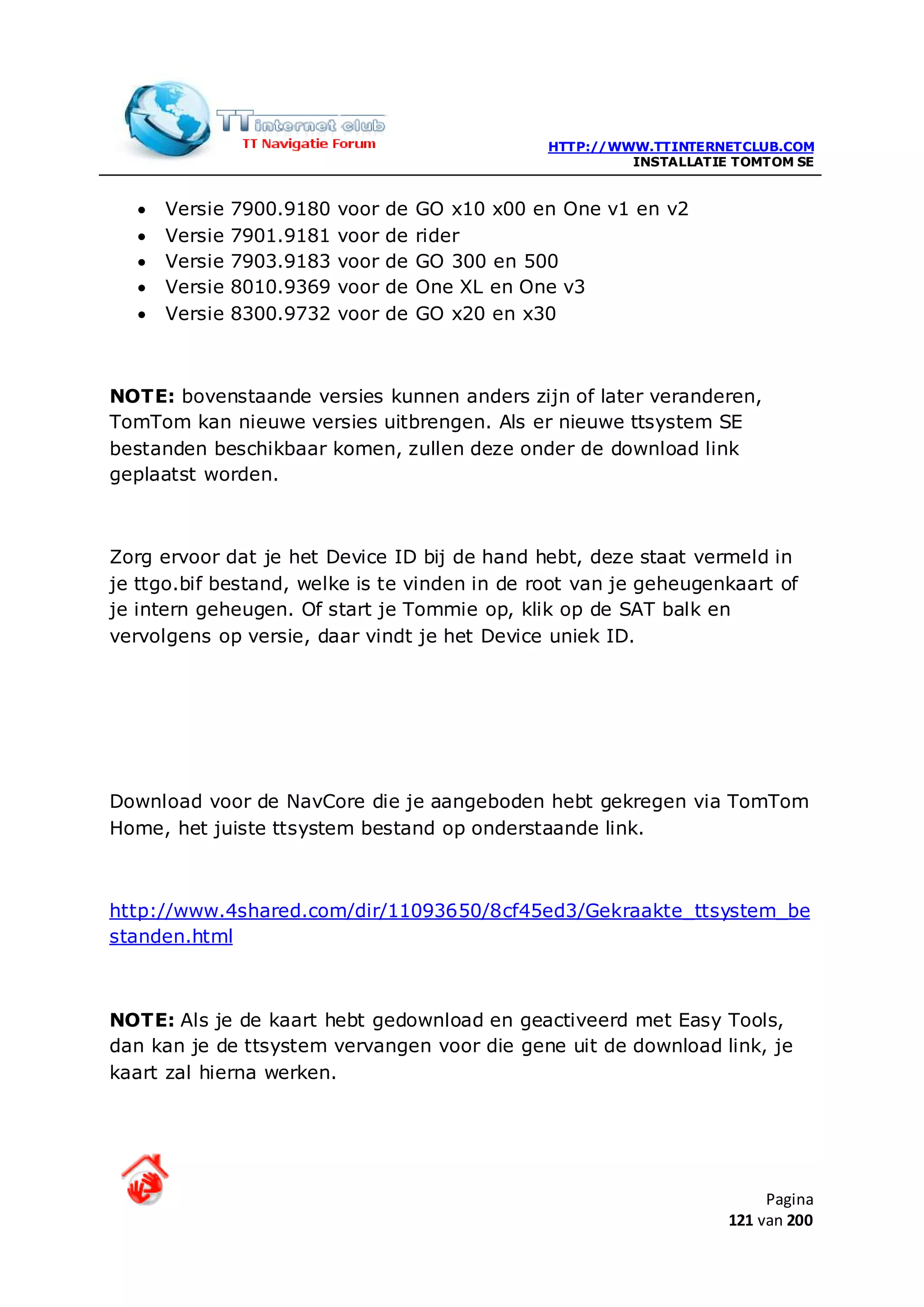 HTTP://WWW.TTINTERNETCLUB.COM
                                                            INSTALLATIE TOMTOM SE


  •   Versie   7900.9180   voor   de   GO x10 x00 en One v1 en v2
  •   Versie   7901.9181   voor   de   rider
  •   Versie   7903.9183   voor   de   GO 300 en 500
  •   Versie   8010.9369   voor   de   One XL en One v3
  •   Versie   8300.9732   voor   de   GO x20 en x30



NOTE: bovenstaande versies kunnen anders zijn of later veranderen,
TomTom kan nieuwe versies uitbrengen. Als er nieuwe ttsystem SE
bestanden beschikbaar komen, zullen deze onder de download link
geplaatst worden.



Zorg ervoor dat je het Device ID bij de hand hebt, deze staat vermeld in
je ttgo.bif bestand, welke is te vinden in de root van je geheugenkaart of
je intern geheugen. Of start je Tommie op, klik op de SAT balk en
vervolgens op versie, daar vindt je het Device uniek ID.




Download voor de NavCore die je aangeboden hebt gekregen via TomTom
Home, het juiste ttsystem bestand op onderstaande link.



http://www.4shared.com/dir/11093650/8cf45ed3/Gekraakte_ttsystem_be
standen.html



NOTE: Als je de kaart hebt gedownload en geactiveerd met Easy Tools,
dan kan je de ttsystem vervangen voor die gene uit de download link, je
kaart zal hierna werken.




                                                                            Pagina
                                                                       121 van 200
 