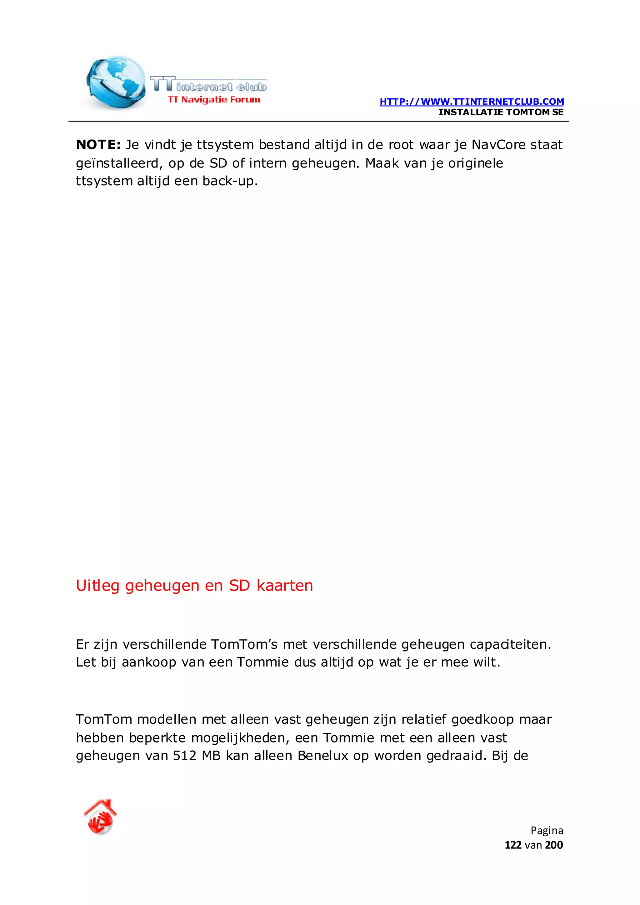 HTTP://WWW.TTINTERNETCLUB.COM
                                                       INSTALLATIE TOMTOM SE


NOTE: Je vindt je ttsystem bestand altijd in de root waar je NavCore staat
geïnstalleerd, op de SD of intern geheugen. Maak van je originele
ttsystem altijd een back-up.




Uitleg geheugen en SD kaarten


Er zijn verschillende TomTom’s met verschillende geheugen capaciteiten.
Let bij aankoop van een Tommie dus altijd op wat je er mee wilt.



TomTom modellen met alleen vast geheugen zijn relatief goedkoop maar
hebben beperkte mogelijkheden, een Tommie met een alleen vast
geheugen van 512 MB kan alleen Benelux op worden gedraaid. Bij de




                                                                       Pagina
                                                                  122 van 200
 