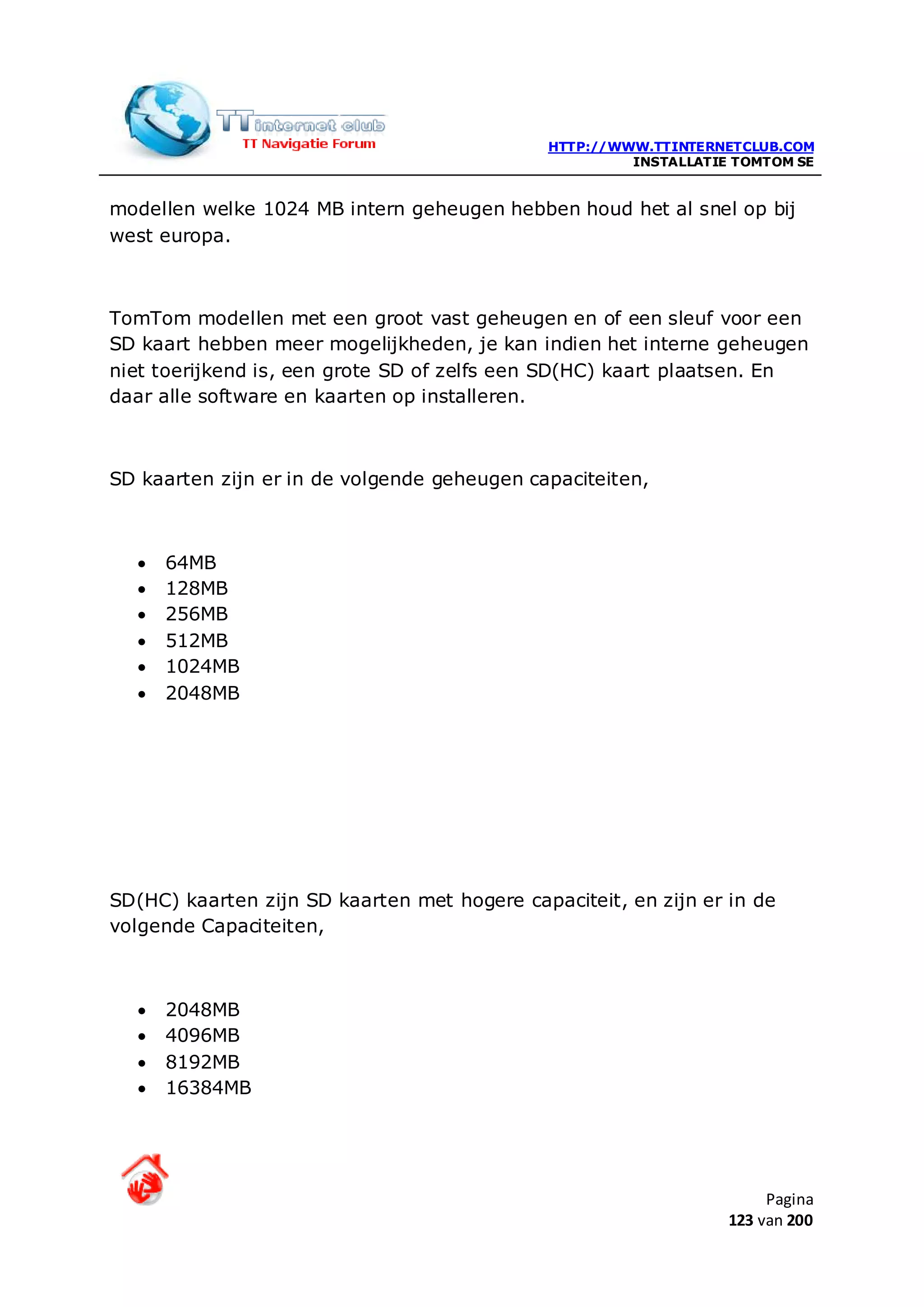 HTTP://WWW.TTINTERNETCLUB.COM
                                                       INSTALLATIE TOMTOM SE


modellen welke 1024 MB intern geheugen hebben houd het al snel op bij
west europa.



TomTom modellen met een groot vast geheugen en of een sleuf voor een
SD kaart hebben meer mogelijkheden, je kan indien het interne geheugen
niet toerijkend is, een grote SD of zelfs een SD(HC) kaart plaatsen. En
daar alle software en kaarten op installeren.



SD kaarten zijn er in de volgende geheugen capaciteiten,



  •   64MB
  •   128MB
  •   256MB
  •   512MB
  •   1024MB
  •   2048MB




SD(HC) kaarten zijn SD kaarten met hogere capaciteit, en zijn er in de
volgende Capaciteiten,



  •   2048MB
  •   4096MB
  •   8192MB
  •   16384MB




                                                                       Pagina
                                                                  123 van 200
 