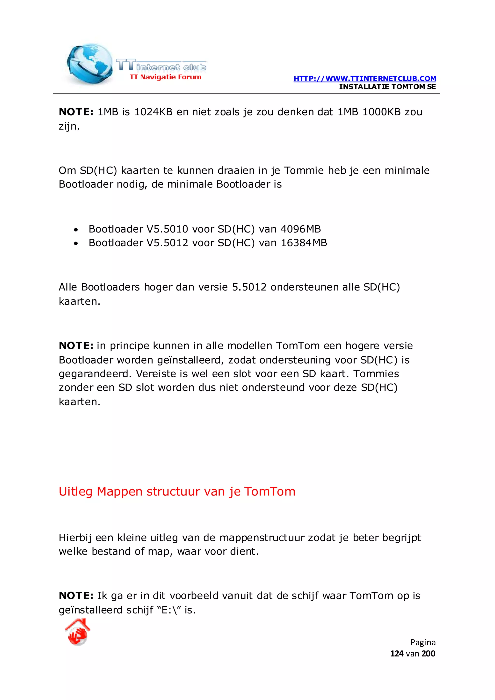 HTTP://WWW.TTINTERNETCLUB.COM
                                                       INSTALLATIE TOMTOM SE


NOTE: 1MB is 1024KB en niet zoals je zou denken dat 1MB 1000KB zou
zijn.



Om SD(HC) kaarten te kunnen draaien in je Tommie heb je een minimale
Bootloader nodig, de minimale Bootloader is



  •   Bootloader V5.5010 voor SD(HC) van 4096MB
  •   Bootloader V5.5012 voor SD(HC) van 16384MB



Alle Bootloaders hoger dan versie 5.5012 ondersteunen alle SD(HC)
kaarten.



NOTE: in principe kunnen in alle modellen TomTom een hogere versie
Bootloader worden geïnstalleerd, zodat ondersteuning voor SD(HC) is
gegarandeerd. Vereiste is wel een slot voor een SD kaart. Tommies
zonder een SD slot worden dus niet ondersteund voor deze SD(HC)
kaarten.




Uitleg Mappen structuur van je TomTom


Hierbij een kleine uitleg van de mappenstructuur zodat je beter begrijpt
welke bestand of map, waar voor dient.



NOTE: Ik ga er in dit voorbeeld vanuit dat de schijf waar TomTom op is
geïnstalleerd schijf “E:” is.


                                                                       Pagina
                                                                  124 van 200
 