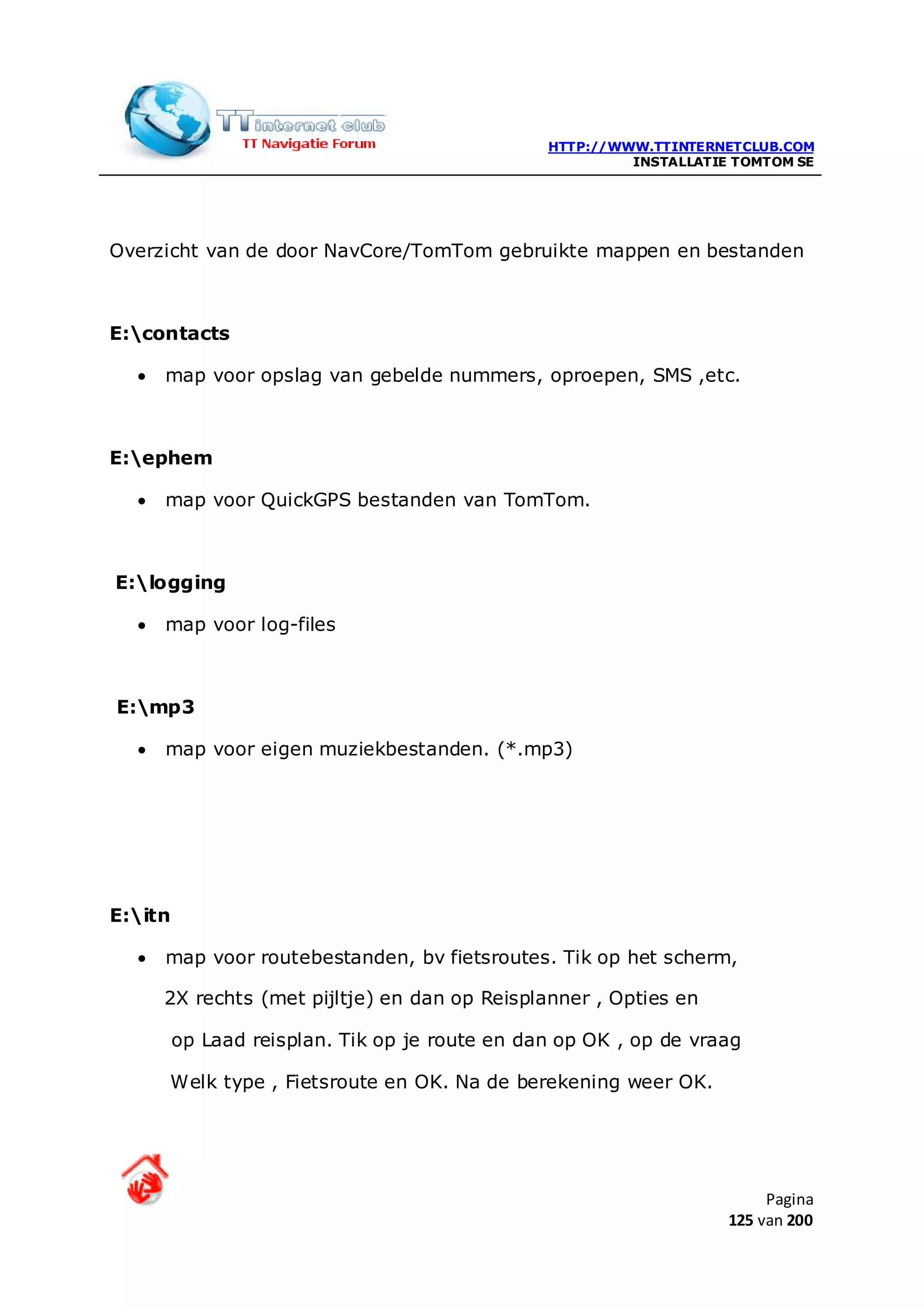 HTTP://WWW.TTINTERNETCLUB.COM
                                                         INSTALLATIE TOMTOM SE




Overzicht van de door NavCore/TomTom gebruikte mappen en bestanden



E:contacts

  •   map voor opslag van gebelde nummers, oproepen, SMS ,etc.



E:ephem

  •   map voor QuickGPS bestanden van TomTom.



E:logging

  •   map voor log-files



E:mp3

  •   map voor eigen muziekbestanden. (*.mp3)




E:itn

  •   map voor routebestanden, bv fietsroutes. Tik op het scherm,

      2X rechts (met pijltje) en dan op Reisplanner , Opties en

         op Laad reisplan. Tik op je route en dan op OK , op de vraag

      Welk type , Fietsroute en OK. Na de berekening weer OK.




                                                                         Pagina
                                                                    125 van 200
 