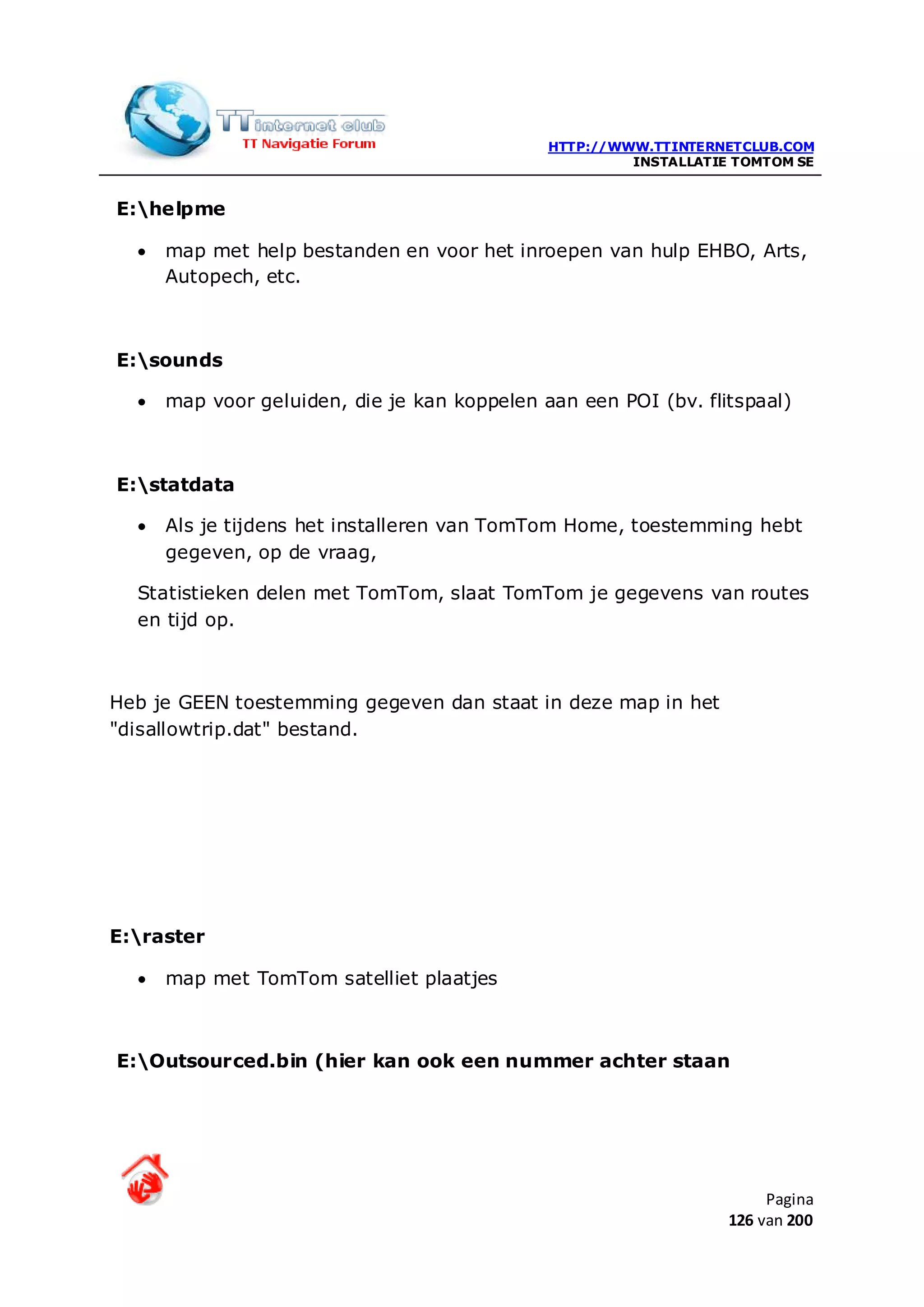HTTP://WWW.TTINTERNETCLUB.COM
                                                       INSTALLATIE TOMTOM SE


E:helpme

  •   map met help bestanden en voor het inroepen van hulp EHBO, Arts,
      Autopech, etc.



E:sounds

  •   map voor geluiden, die je kan koppelen aan een POI (bv. flitspaal)



E:statdata

  •   Als je tijdens het installeren van TomTom Home, toestemming hebt
      gegeven, op de vraag,

  Statistieken delen met TomTom, slaat TomTom je gegevens van routes
  en tijd op.



Heb je GEEN toestemming gegeven dan staat in deze map in het
"disallowtrip.dat" bestand.




E:raster

  •   map met TomTom satelliet plaatjes



E:Outsourced.bin (hier kan ook een nummer achter staan




                                                                       Pagina
                                                                  126 van 200
 