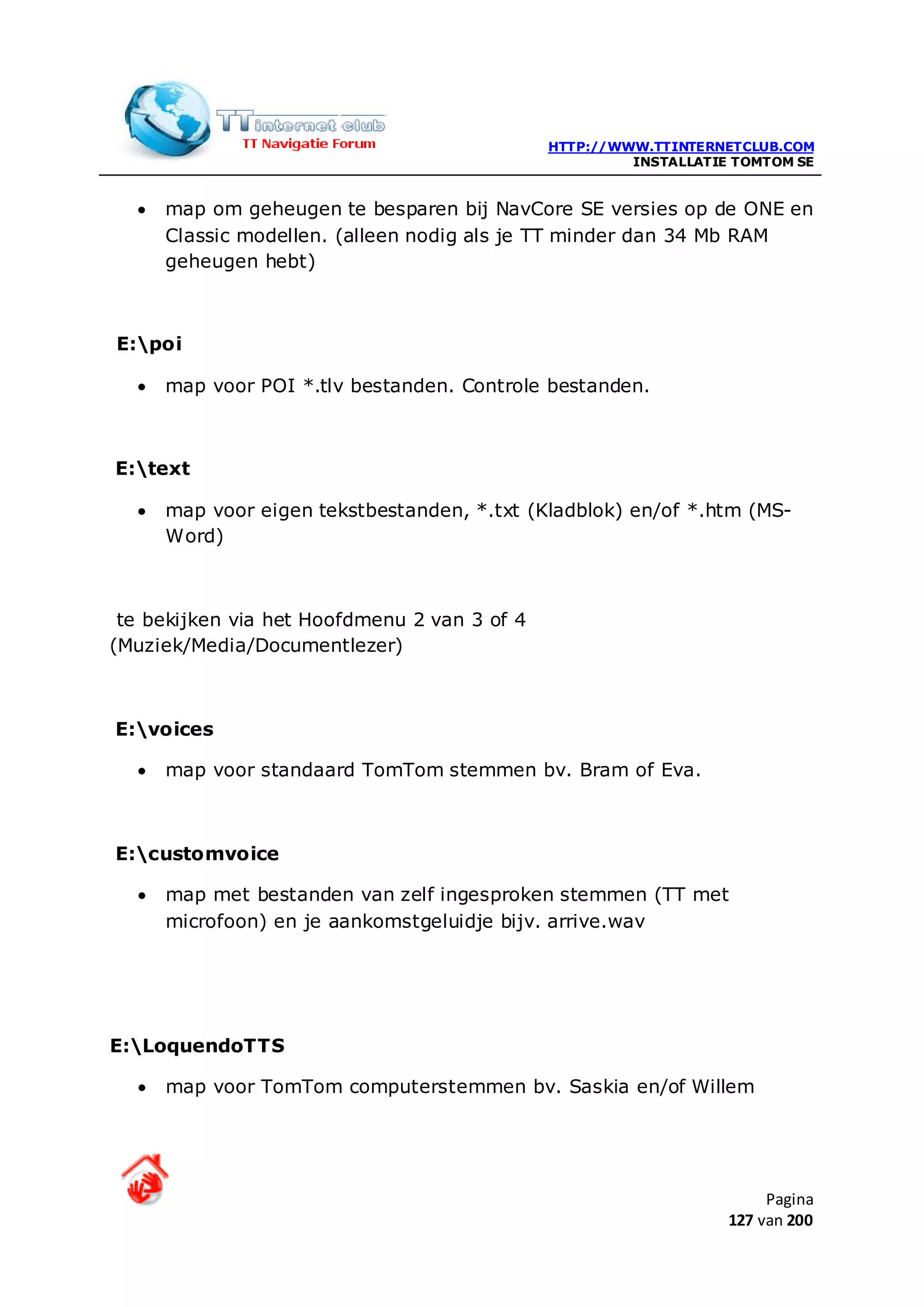 HTTP://WWW.TTINTERNETCLUB.COM
                                                       INSTALLATIE TOMTOM SE


  •   map om geheugen te besparen bij NavCore SE versies op de ONE en
      Classic modellen. (alleen nodig als je TT minder dan 34 Mb RAM
      geheugen hebt)



E:poi

  •   map voor POI *.tlv bestanden. Controle bestanden.



E:text

  •   map voor eigen tekstbestanden, *.txt (Kladblok) en/of *.htm (MS-
      Word)



 te bekijken via het Hoofdmenu 2 van 3 of 4
(Muziek/Media/Documentlezer)



E:voices

  •   map voor standaard TomTom stemmen bv. Bram of Eva.



E:customvoice

  •   map met bestanden van zelf ingesproken stemmen (TT met
      microfoon) en je aankomstgeluidje bijv. arrive.wav




E:LoquendoTTS

  •   map voor TomTom computerstemmen bv. Saskia en/of Willem




                                                                       Pagina
                                                                  127 van 200
 