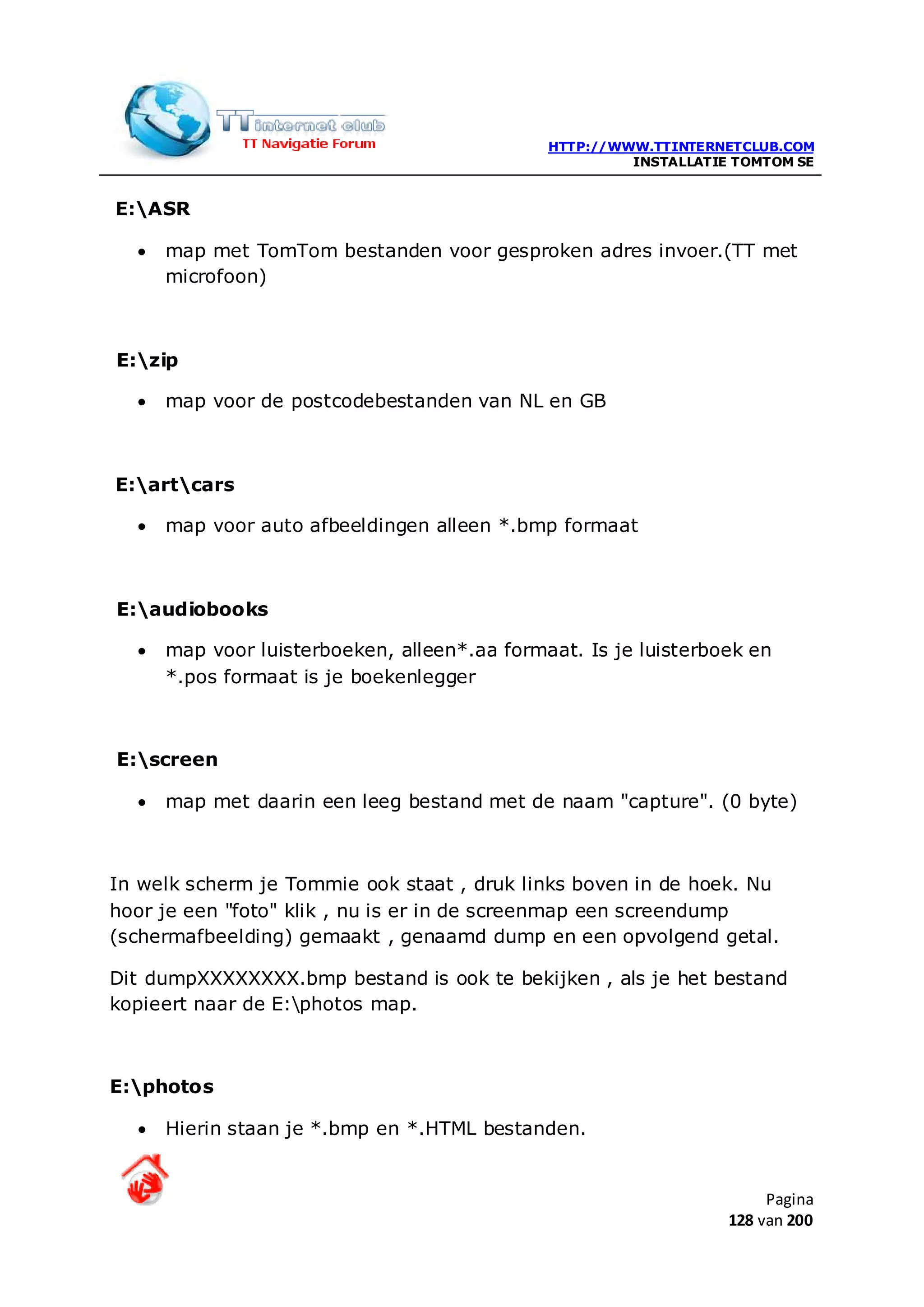 HTTP://WWW.TTINTERNETCLUB.COM
                                                       INSTALLATIE TOMTOM SE


E:ASR

  •   map met TomTom bestanden voor gesproken adres invoer.(TT met
      microfoon)



E:zip

  •   map voor de postcodebestanden van NL en GB



E:artcars

  •   map voor auto afbeeldingen alleen *.bmp formaat



E:audiobooks

  •   map voor luisterboeken, alleen*.aa formaat. Is je luisterboek en
      *.pos formaat is je boekenlegger



E:screen

  •   map met daarin een leeg bestand met de naam "capture". (0 byte)



In welk scherm je Tommie ook staat , druk links boven in de hoek. Nu
hoor je een "foto" klik , nu is er in de screenmap een screendump
(schermafbeelding) gemaakt , genaamd dump en een opvolgend getal.

Dit dumpXXXXXXXX.bmp bestand is ook te bekijken , als je het bestand
kopieert naar de E:photos map.



E:photos

  •   Hierin staan je *.bmp en *.HTML bestanden.


                                                                       Pagina
                                                                  128 van 200
 