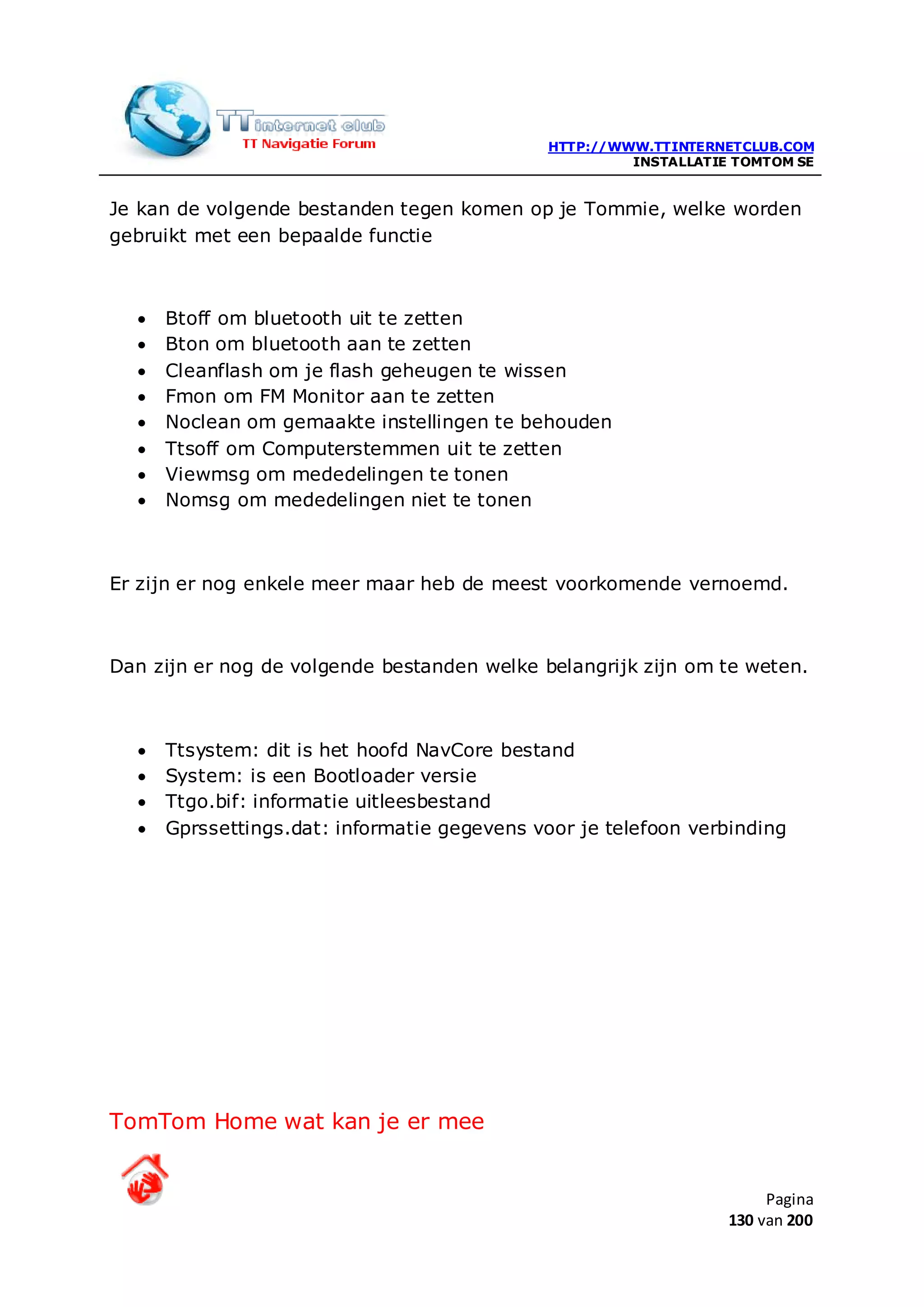 HTTP://WWW.TTINTERNETCLUB.COM
                                                       INSTALLATIE TOMTOM SE


Je kan de volgende bestanden tegen komen op je Tommie, welke worden
gebruikt met een bepaalde functie



  •   Btoff om bluetooth uit te zetten
  •   Bton om bluetooth aan te zetten
  •   Cleanflash om je flash geheugen te wissen
  •   Fmon om FM Monitor aan te zetten
  •   Noclean om gemaakte instellingen te behouden
  •   Ttsoff om Computerstemmen uit te zetten
  •   Viewmsg om mededelingen te tonen
  •   Nomsg om mededelingen niet te tonen



Er zijn er nog enkele meer maar heb de meest voorkomende vernoemd.



Dan zijn er nog de volgende bestanden welke belangrijk zijn om te weten.



  •   Ttsystem: dit is het hoofd NavCore bestand
  •   System: is een Bootloader versie
  •   Ttgo.bif: informatie uitleesbestand
  •   Gprssettings.dat: informatie gegevens voor je telefoon verbinding




TomTom Home wat kan je er mee


                                                                       Pagina
                                                                  130 van 200
 