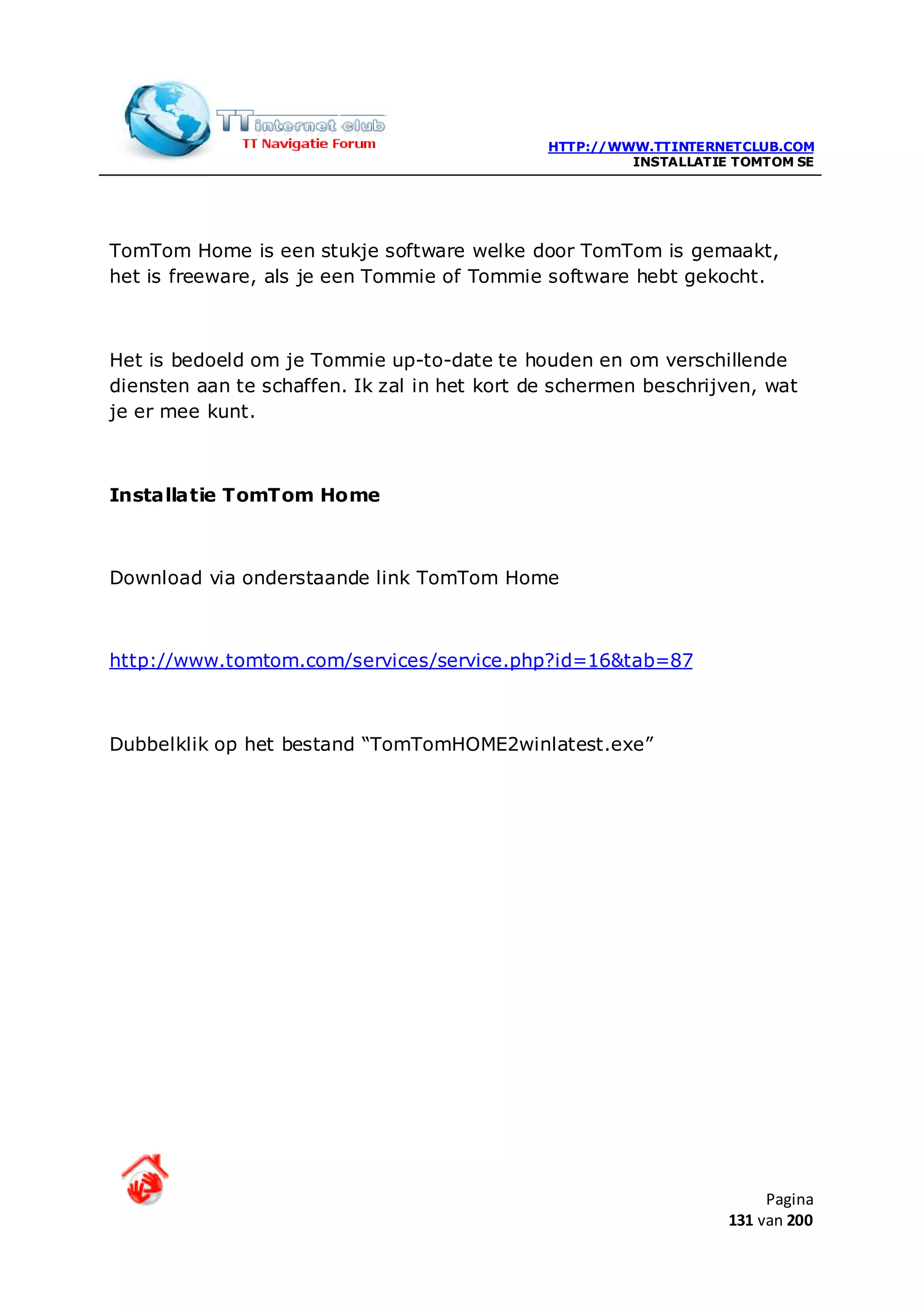 HTTP://WWW.TTINTERNETCLUB.COM
                                                       INSTALLATIE TOMTOM SE




TomTom Home is een stukje software welke door TomTom is gemaakt,
het is freeware, als je een Tommie of Tommie software hebt gekocht.



Het is bedoeld om je Tommie up-to-date te houden en om verschillende
diensten aan te schaffen. Ik zal in het kort de schermen beschrijven, wat
je er mee kunt.



Installatie TomTom Home



Download via onderstaande link TomTom Home



http://www.tomtom.com/services/service.php?id=16&tab=87



Dubbelklik op het bestand “TomTomHOME2winlatest.exe”




                                                                       Pagina
                                                                  131 van 200
 