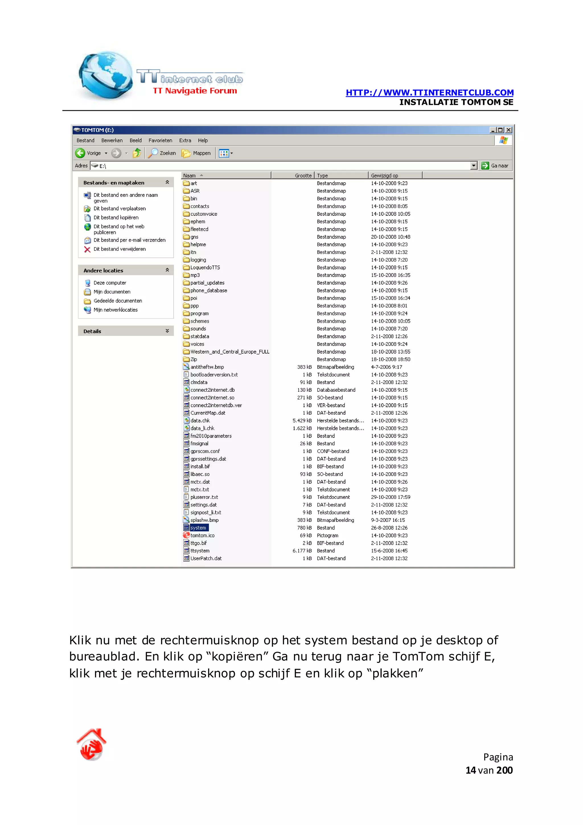 HTTP://WWW.TTINTERNETCLUB.COM
                                                      INSTALLATIE TOMTOM SE




Klik nu met de rechtermuisknop op het system bestand op je desktop of
bureaublad. En klik op “kopiëren” Ga nu terug naar je TomTom schijf E,
klik met je rechtermuisknop op schijf E en klik op “plakken”




                                                                      Pagina
                                                                  14 van 200
 