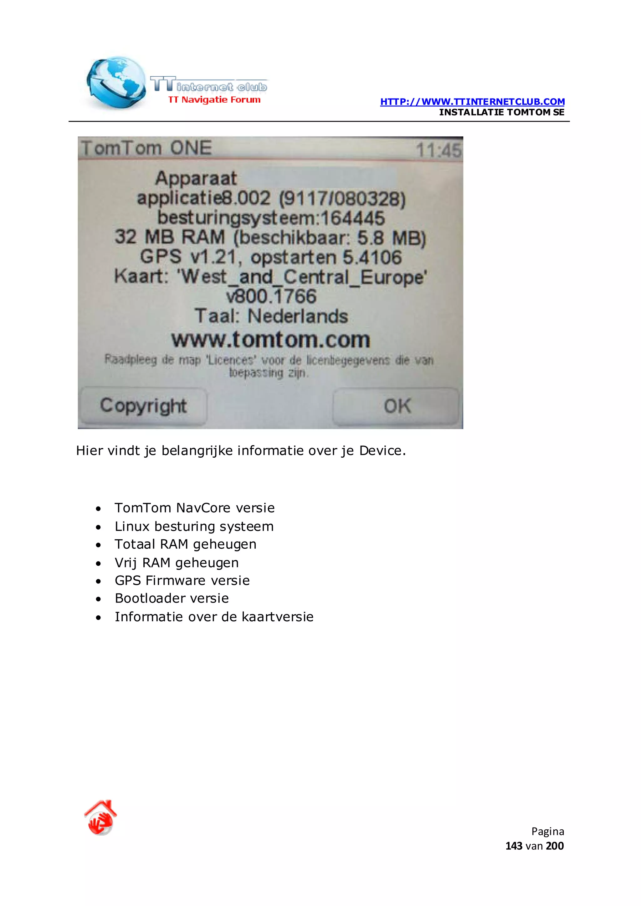 HTTP://WWW.TTINTERNETCLUB.COM
                                                        INSTALLATIE TOMTOM SE




Hier vindt je belangrijke informatie over je Device.



   •   TomTom NavCore versie
   •   Linux besturing systeem
   •   Totaal RAM geheugen
   •   Vrij RAM geheugen
   •   GPS Firmware versie
   •   Bootloader versie
   •   Informatie over de kaartversie




                                                                        Pagina
                                                                   143 van 200
 