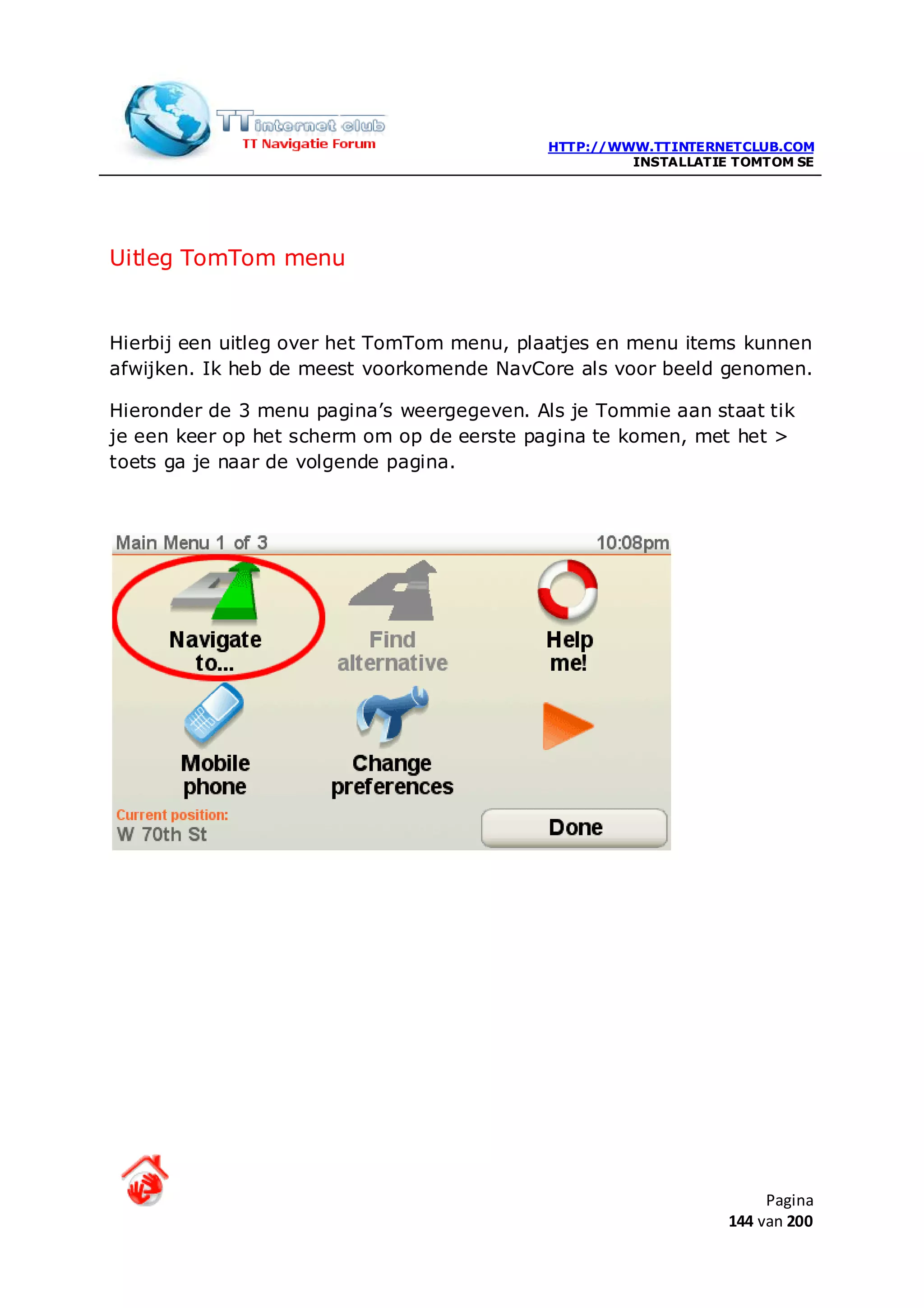 HTTP://WWW.TTINTERNETCLUB.COM
                                                     INSTALLATIE TOMTOM SE




Uitleg TomTom menu


Hierbij een uitleg over het TomTom menu, plaatjes en menu items kunnen
afwijken. Ik heb de meest voorkomende NavCore als voor beeld genomen.

Hieronder de 3 menu pagina’s weergegeven. Als je Tommie aan staat tik
je een keer op het scherm om op de eerste pagina te komen, met het >
toets ga je naar de volgende pagina.




                                                                     Pagina
                                                                144 van 200
 