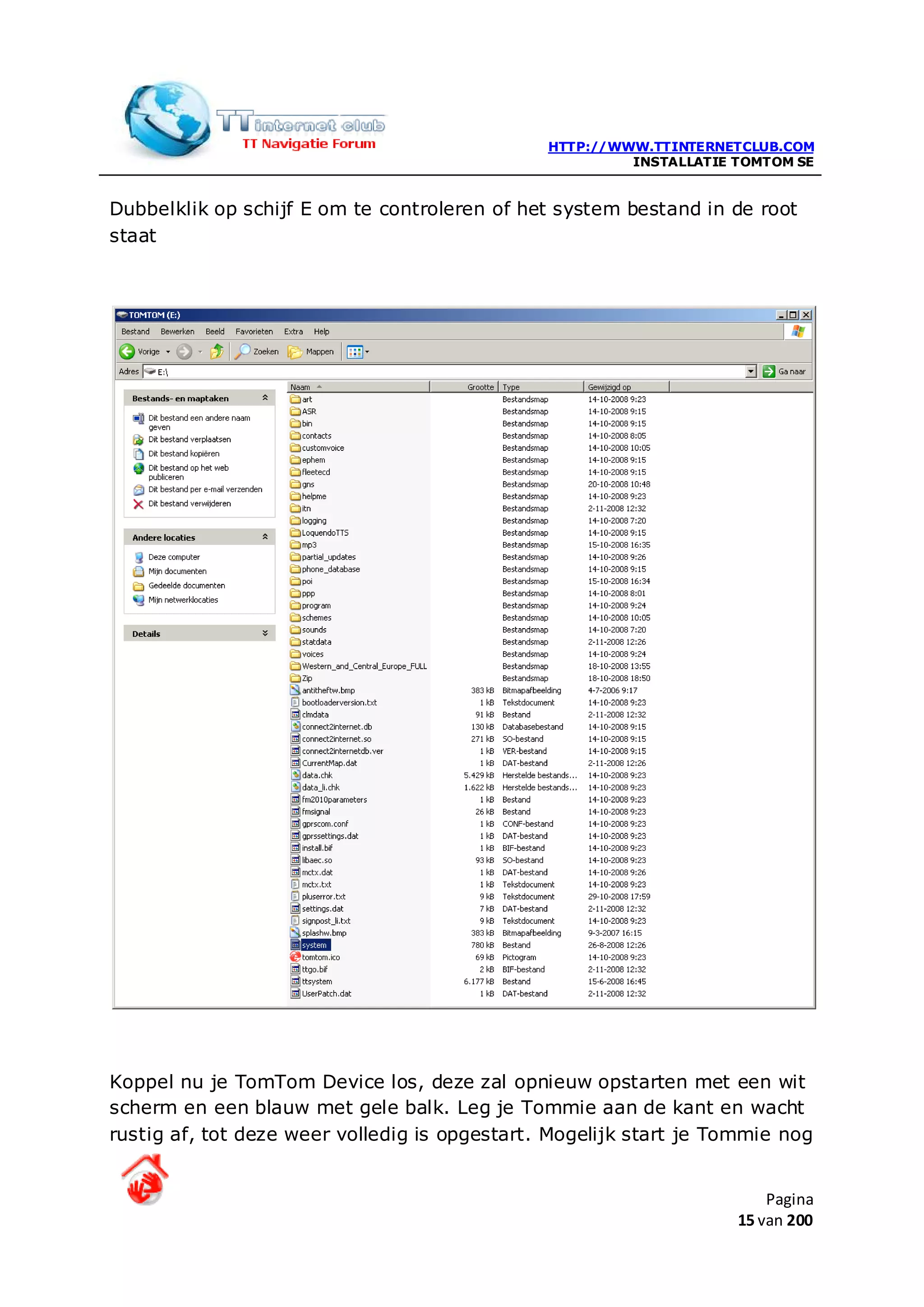 HTTP://WWW.TTINTERNETCLUB.COM
                                                        INSTALLATIE TOMTOM SE


Dubbelklik op schijf E om te controleren of het system bestand in de root
staat




Koppel nu je TomTom Device los, deze zal opnieuw opstarten met een wit
scherm en een blauw met gele balk. Leg je Tommie aan de kant en wacht
rustig af, tot deze weer volledig is opgestart. Mogelijk start je Tommie nog


                                                                        Pagina
                                                                    15 van 200
 