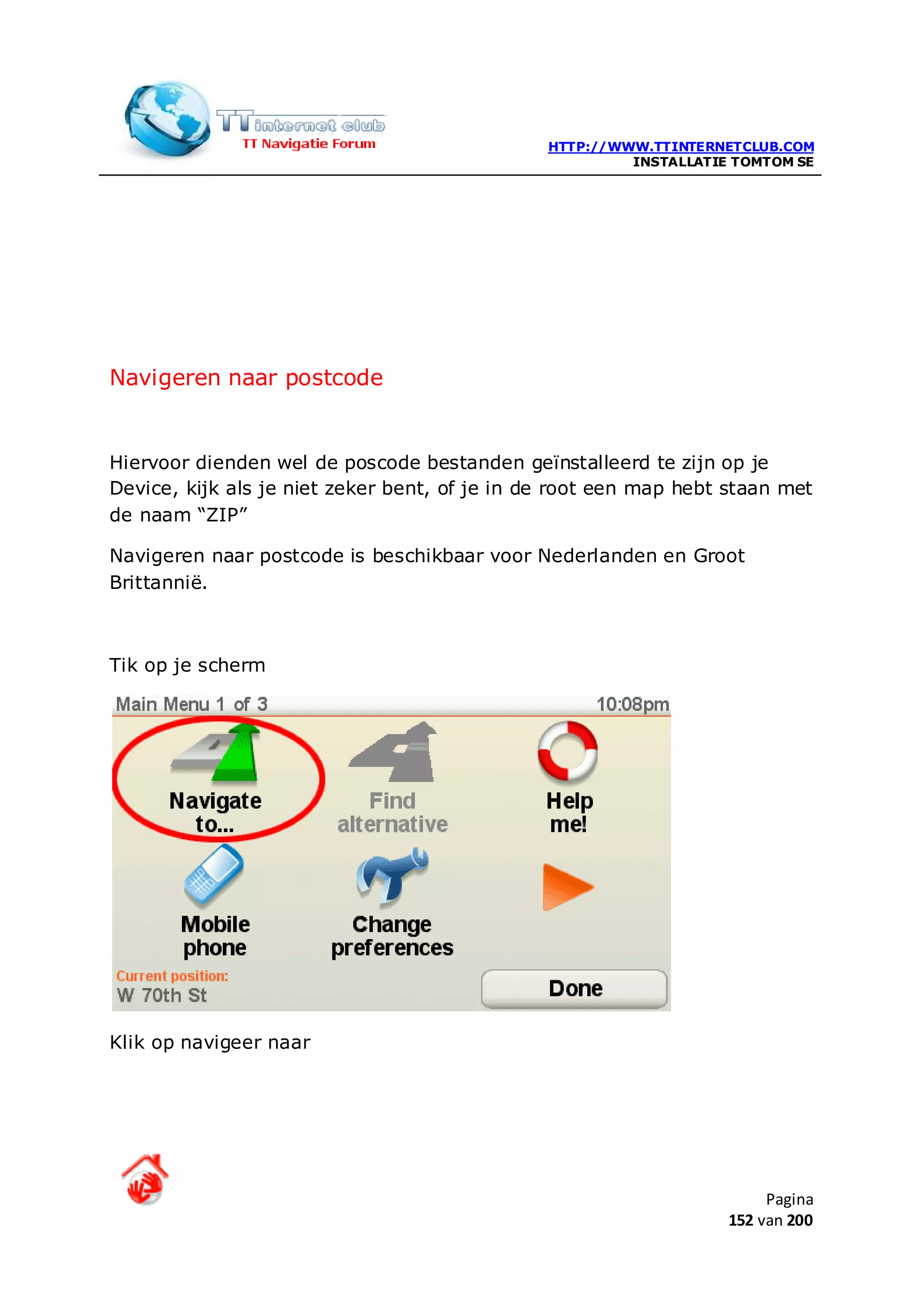 HTTP://WWW.TTINTERNETCLUB.COM
                                                        INSTALLATIE TOMTOM SE




Navigeren naar postcode


Hiervoor dienden wel de poscode bestanden geïnstalleerd te zijn op je
Device, kijk als je niet zeker bent, of je in de root een map hebt staan met
de naam “ZIP”

Navigeren naar postcode is beschikbaar voor Nederlanden en Groot
Brittannië.



Tik op je scherm




Klik op navigeer naar




                                                                        Pagina
                                                                   152 van 200
 
