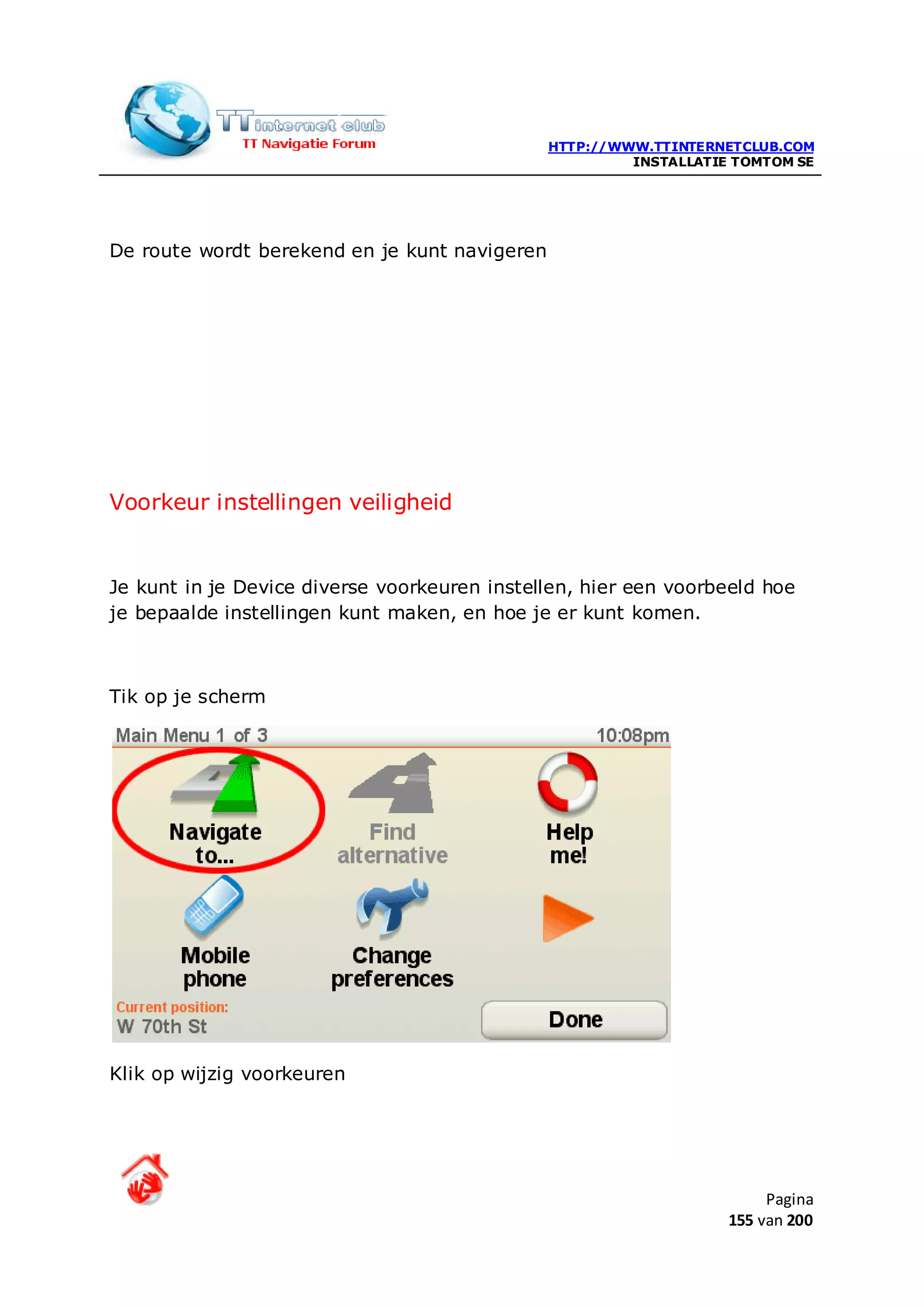 HTTP://WWW.TTINTERNETCLUB.COM
                                                        INSTALLATIE TOMTOM SE




De route wordt berekend en je kunt navigeren




Voorkeur instellingen veiligheid


Je kunt in je Device diverse voorkeuren instellen, hier een voorbeeld hoe
je bepaalde instellingen kunt maken, en hoe je er kunt komen.



Tik op je scherm




Klik op wijzig voorkeuren




                                                                        Pagina
                                                                   155 van 200
 