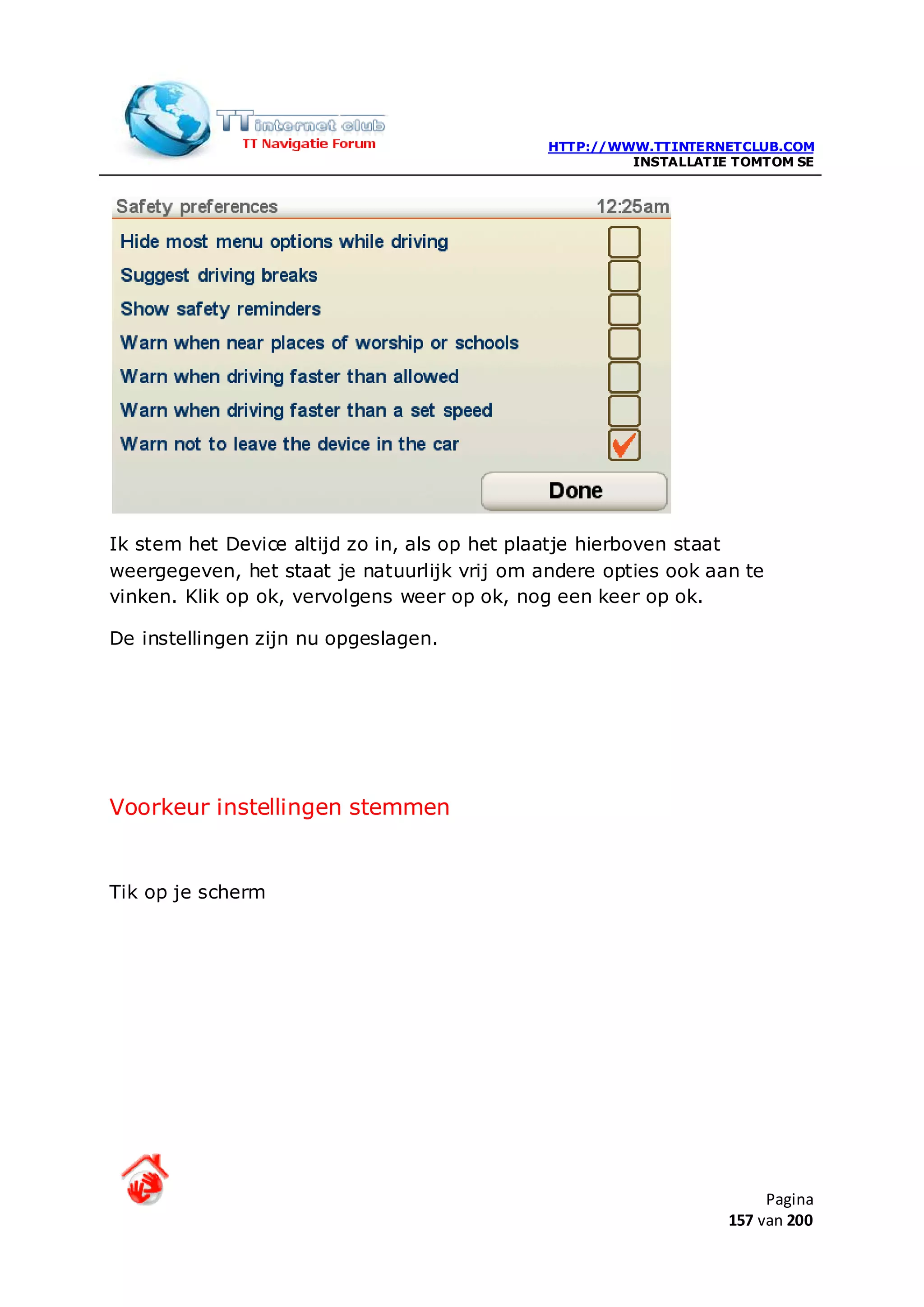 HTTP://WWW.TTINTERNETCLUB.COM
                                                       INSTALLATIE TOMTOM SE




Ik stem het Device altijd zo in, als op het plaatje hierboven staat
weergegeven, het staat je natuurlijk vrij om andere opties ook aan te
vinken. Klik op ok, vervolgens weer op ok, nog een keer op ok.

De instellingen zijn nu opgeslagen.




Voorkeur instellingen stemmen


Tik op je scherm




                                                                       Pagina
                                                                  157 van 200
 