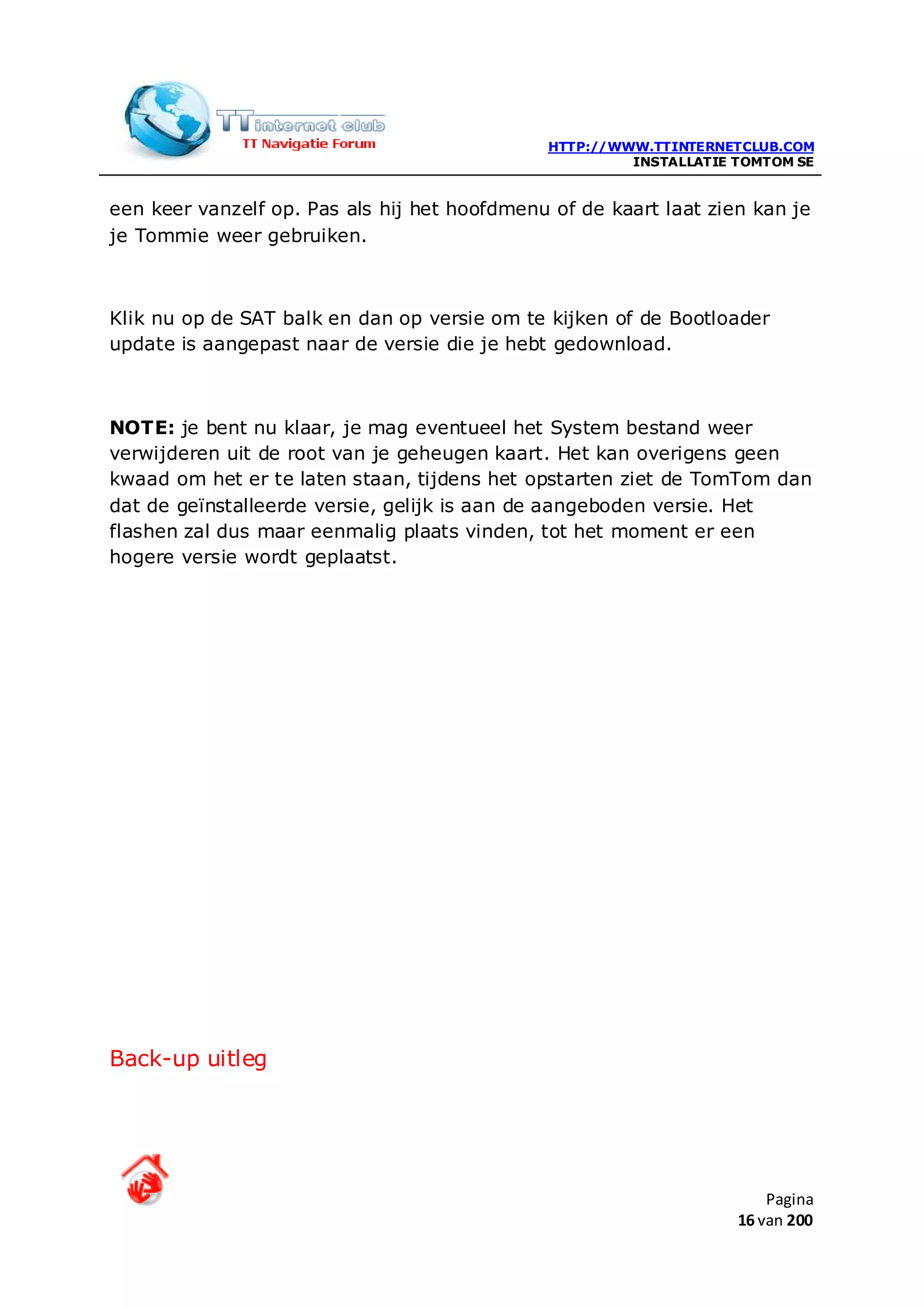 HTTP://WWW.TTINTERNETCLUB.COM
                                                       INSTALLATIE TOMTOM SE


een keer vanzelf op. Pas als hij het hoofdmenu of de kaart laat zien kan je
je Tommie weer gebruiken.



Klik nu op de SAT balk en dan op versie om te kijken of de Bootloader
update is aangepast naar de versie die je hebt gedownload.



NOTE: je bent nu klaar, je mag eventueel het System bestand weer
verwijderen uit de root van je geheugen kaart. Het kan overigens geen
kwaad om het er te laten staan, tijdens het opstarten ziet de TomTom dan
dat de geïnstalleerde versie, gelijk is aan de aangeboden versie. Het
flashen zal dus maar eenmalig plaats vinden, tot het moment er een
hogere versie wordt geplaatst.




Back-up uitleg




                                                                       Pagina
                                                                   16 van 200
 