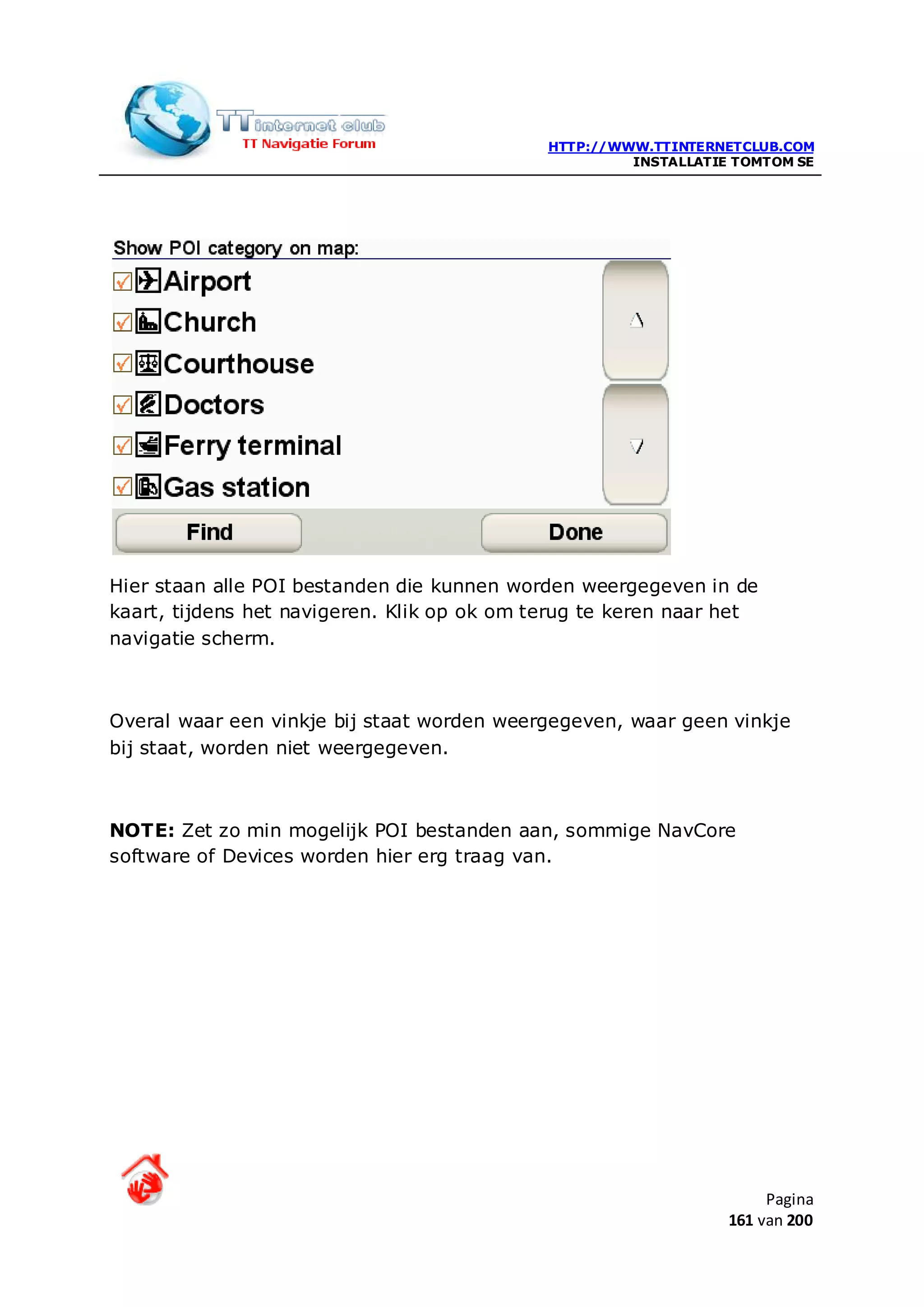 HTTP://WWW.TTINTERNETCLUB.COM
                                                      INSTALLATIE TOMTOM SE




Hier staan alle POI bestanden die kunnen worden weergegeven in de
kaart, tijdens het navigeren. Klik op ok om terug te keren naar het
navigatie scherm.



Overal waar een vinkje bij staat worden weergegeven, waar geen vinkje
bij staat, worden niet weergegeven.



NOTE: Zet zo min mogelijk POI bestanden aan, sommige NavCore
software of Devices worden hier erg traag van.




                                                                      Pagina
                                                                 161 van 200
 