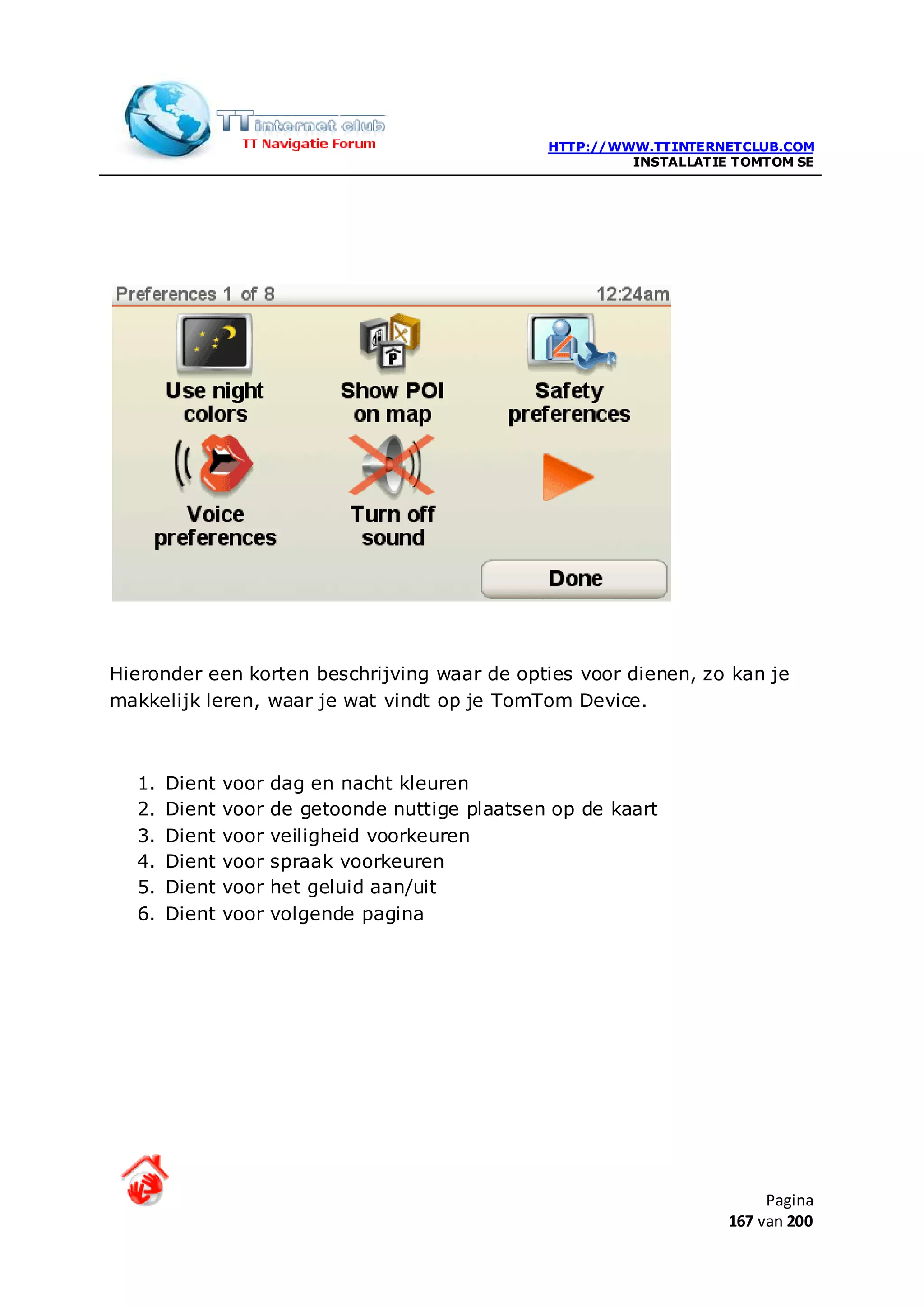 HTTP://WWW.TTINTERNETCLUB.COM
                                                           INSTALLATIE TOMTOM SE




Hieronder een korten beschrijving waar de opties voor dienen, zo kan je
makkelijk leren, waar je wat vindt op je TomTom Device.



  1.   Dient   voor   dag en nacht kleuren
  2.   Dient   voor   de getoonde nuttige plaatsen op de kaart
  3.   Dient   voor   veiligheid voorkeuren
  4.   Dient   voor   spraak voorkeuren
  5.   Dient   voor   het geluid aan/uit
  6.   Dient   voor   volgende pagina




                                                                           Pagina
                                                                      167 van 200
 