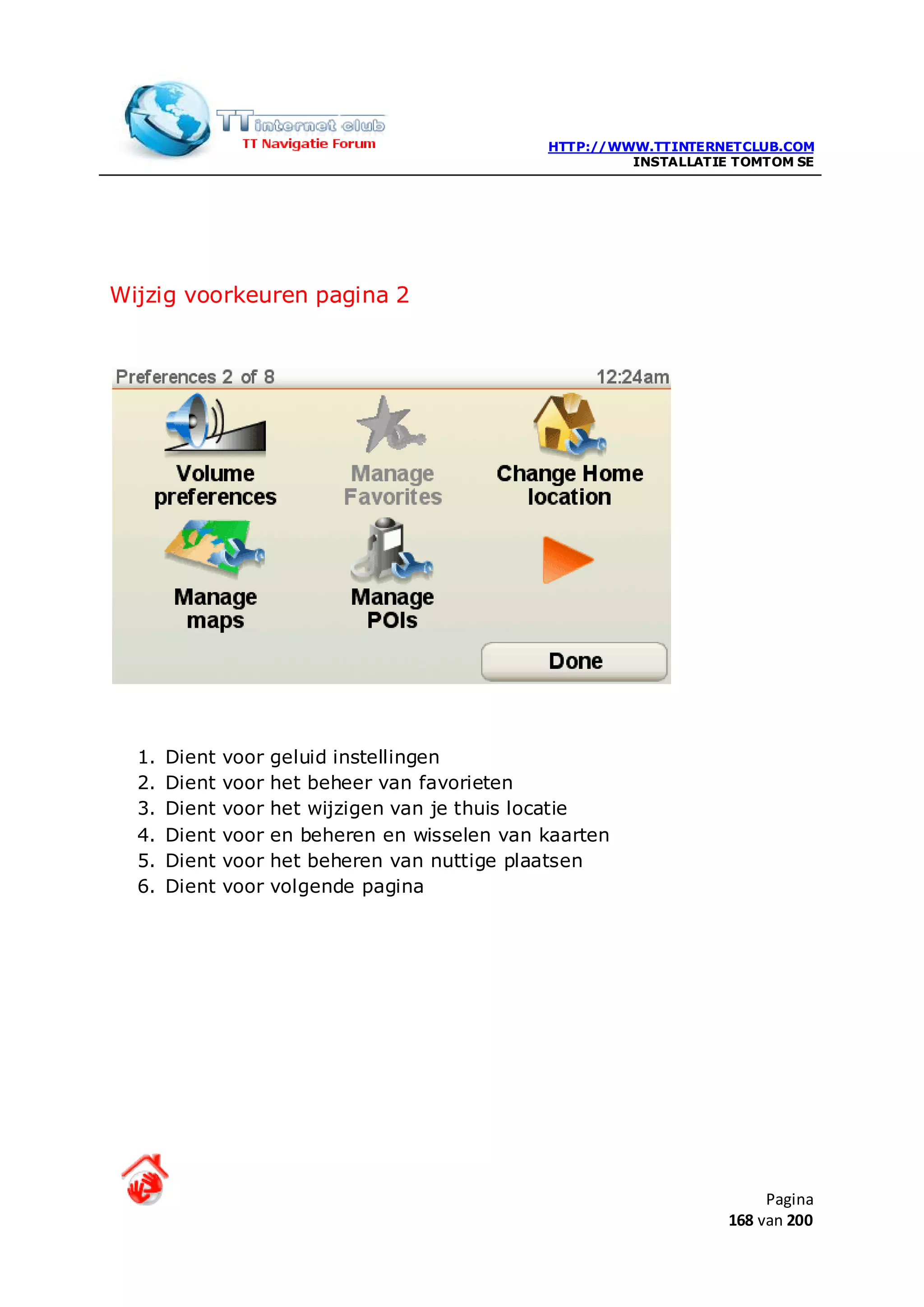 HTTP://WWW.TTINTERNETCLUB.COM
                                                          INSTALLATIE TOMTOM SE




Wijzig voorkeuren pagina 2




  1.   Dient   voor   geluid instellingen
  2.   Dient   voor   het beheer van favorieten
  3.   Dient   voor   het wijzigen van je thuis locatie
  4.   Dient   voor   en beheren en wisselen van kaarten
  5.   Dient   voor   het beheren van nuttige plaatsen
  6.   Dient   voor   volgende pagina




                                                                          Pagina
                                                                     168 van 200
 