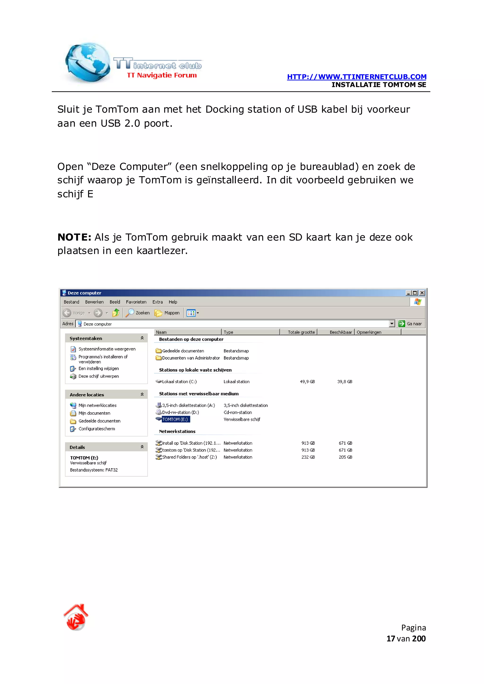 HTTP://WWW.TTINTERNETCLUB.COM
                                                      INSTALLATIE TOMTOM SE


Sluit je TomTom aan met het Docking station of USB kabel bij voorkeur
aan een USB 2.0 poort.



Open “Deze Computer” (een snelkoppeling op je bureaublad) en zoek de
schijf waarop je TomTom is geïnstalleerd. In dit voorbeeld gebruiken we
schijf E



NOTE: Als je TomTom gebruik maakt van een SD kaart kan je deze ook
plaatsen in een kaartlezer.




                                                                      Pagina
                                                                  17 van 200
 