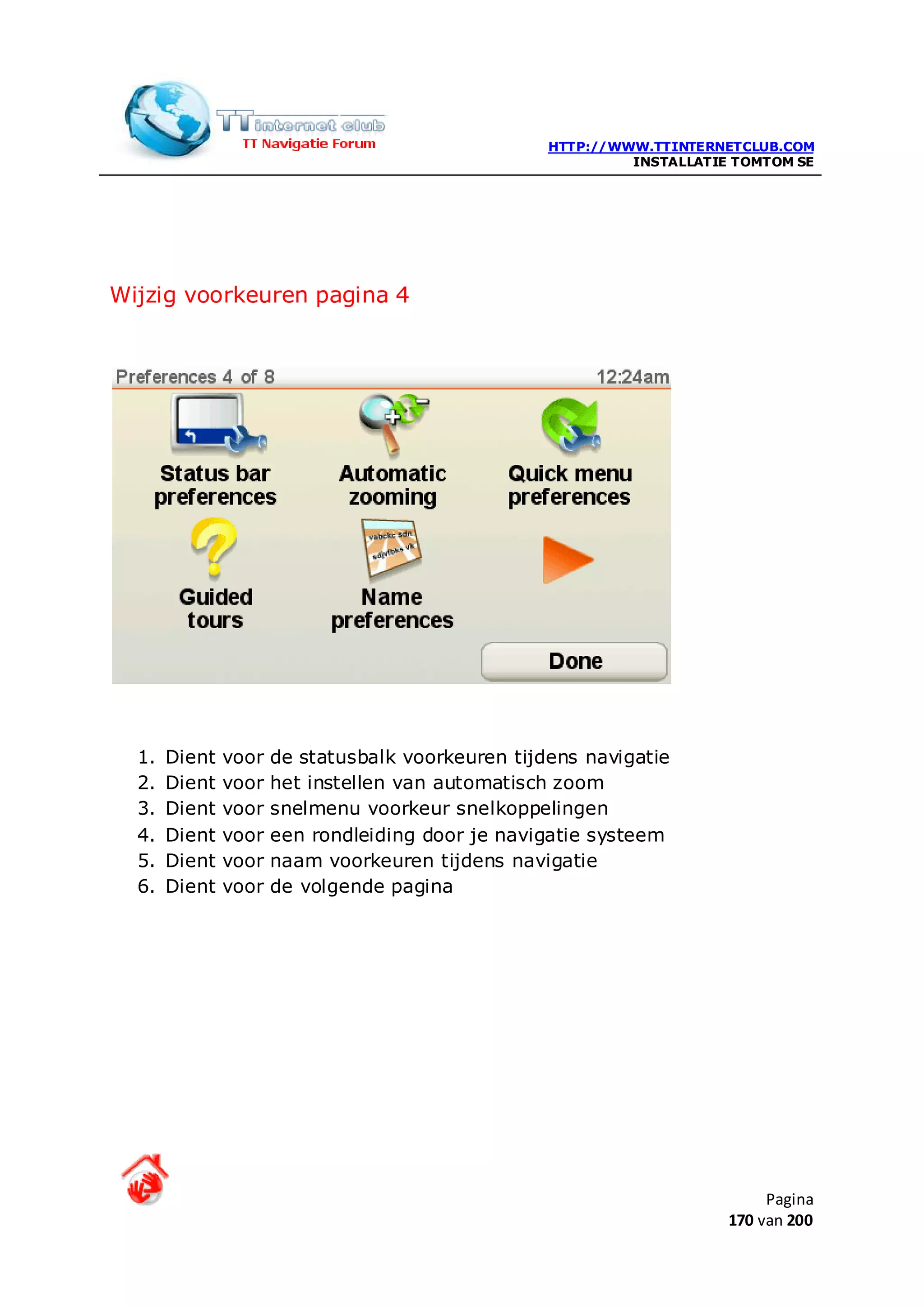 HTTP://WWW.TTINTERNETCLUB.COM
                                                            INSTALLATIE TOMTOM SE




Wijzig voorkeuren pagina 4




  1.   Dient   voor   de statusbalk voorkeuren tijdens navigatie
  2.   Dient   voor   het instellen van automatisch zoom
  3.   Dient   voor   snelmenu voorkeur snelkoppelingen
  4.   Dient   voor   een rondleiding door je navigatie systeem
  5.   Dient   voor   naam voorkeuren tijdens navigatie
  6.   Dient   voor   de volgende pagina




                                                                            Pagina
                                                                       170 van 200
 