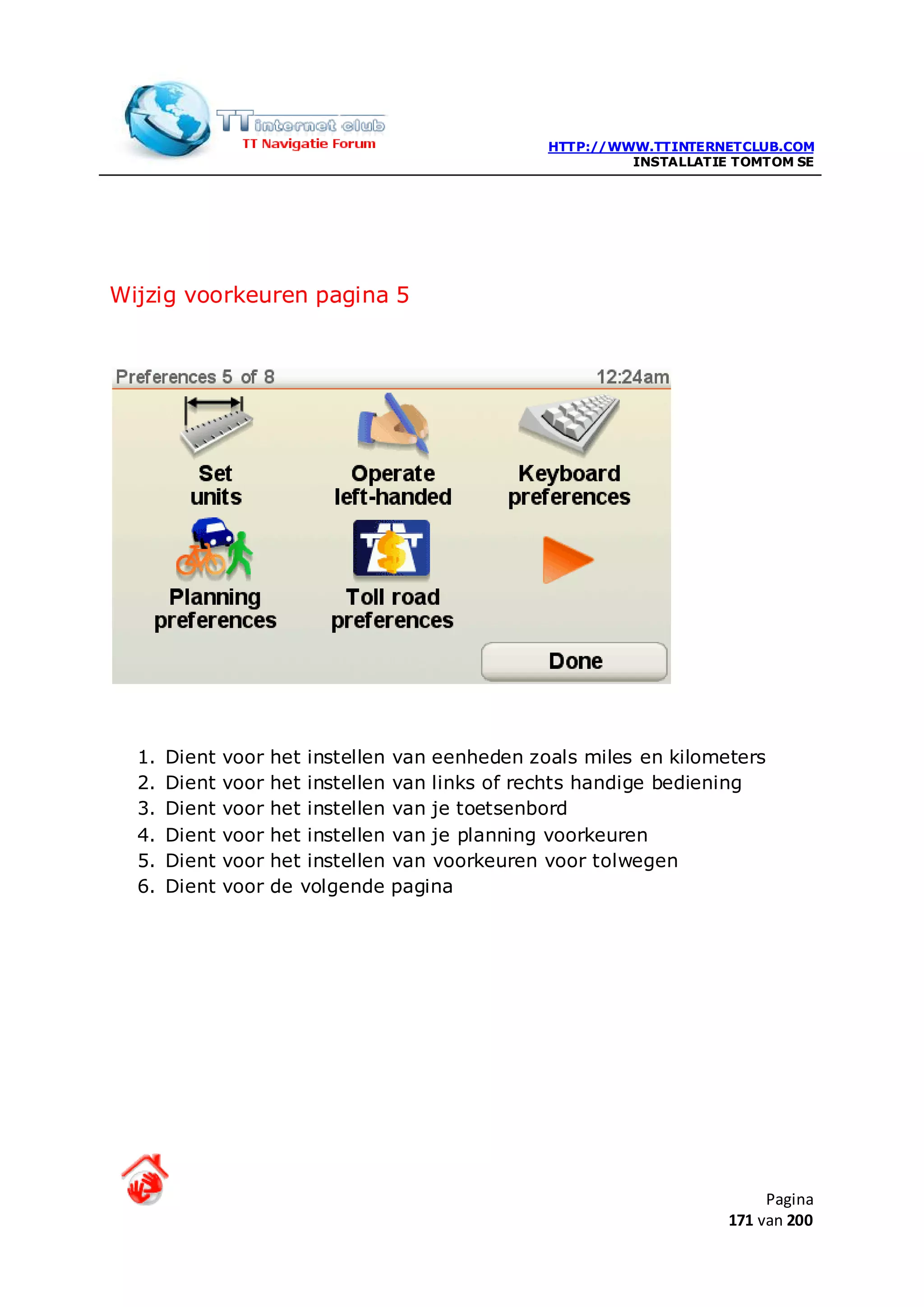 HTTP://WWW.TTINTERNETCLUB.COM
                                                              INSTALLATIE TOMTOM SE




Wijzig voorkeuren pagina 5




  1.   Dient   voor   het instellen   van eenheden zoals miles en kilometers
  2.   Dient   voor   het instellen   van links of rechts handige bediening
  3.   Dient   voor   het instellen   van je toetsenbord
  4.   Dient   voor   het instellen   van je planning voorkeuren
  5.   Dient   voor   het instellen   van voorkeuren voor tolwegen
  6.   Dient   voor   de volgende     pagina




                                                                              Pagina
                                                                         171 van 200
 