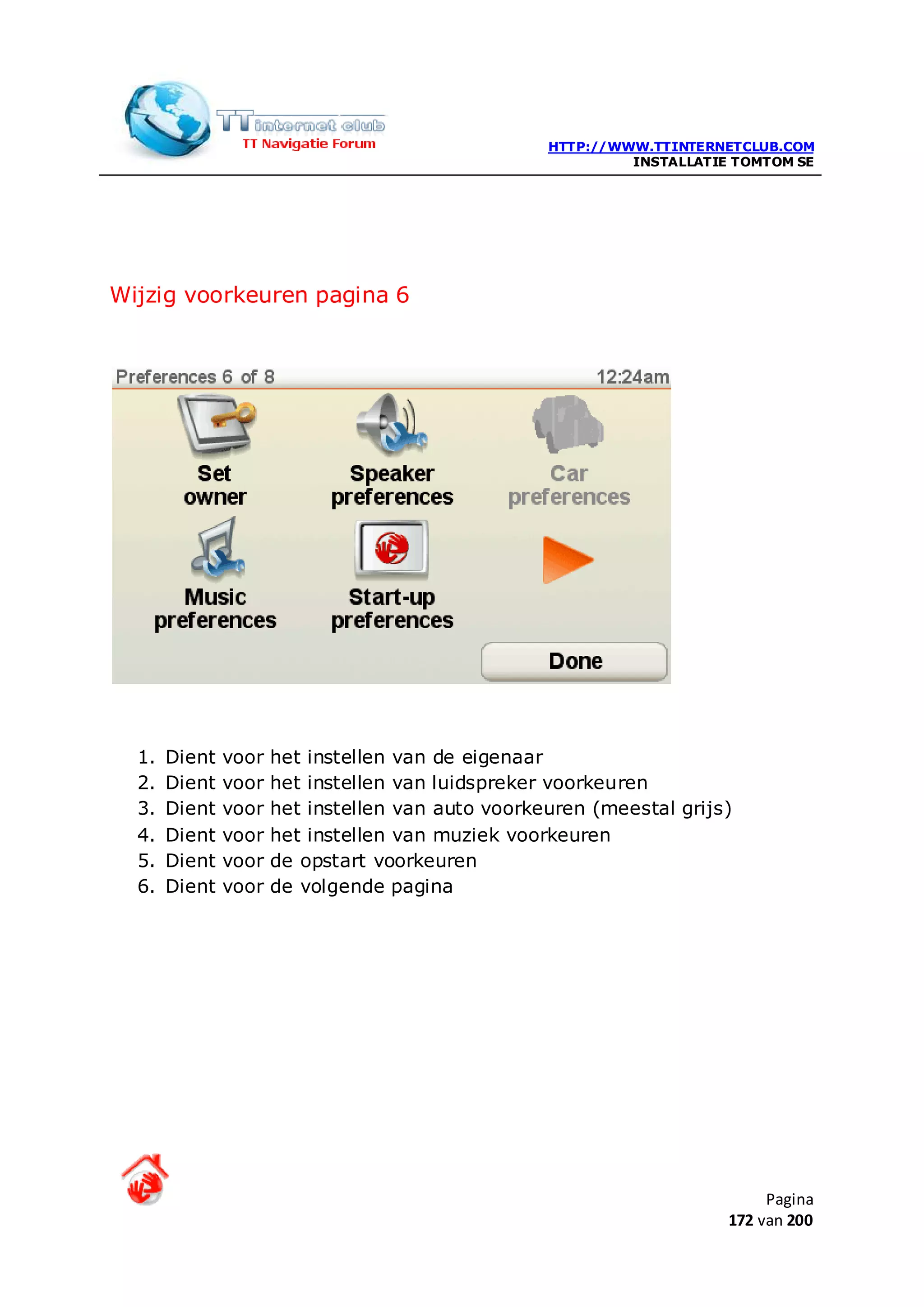 HTTP://WWW.TTINTERNETCLUB.COM
                                                            INSTALLATIE TOMTOM SE




Wijzig voorkeuren pagina 6




  1.   Dient   voor   het instellen van de eigenaar
  2.   Dient   voor   het instellen van luidspreker voorkeuren
  3.   Dient   voor   het instellen van auto voorkeuren (meestal grijs)
  4.   Dient   voor   het instellen van muziek voorkeuren
  5.   Dient   voor   de opstart voorkeuren
  6.   Dient   voor   de volgende pagina




                                                                            Pagina
                                                                       172 van 200
 