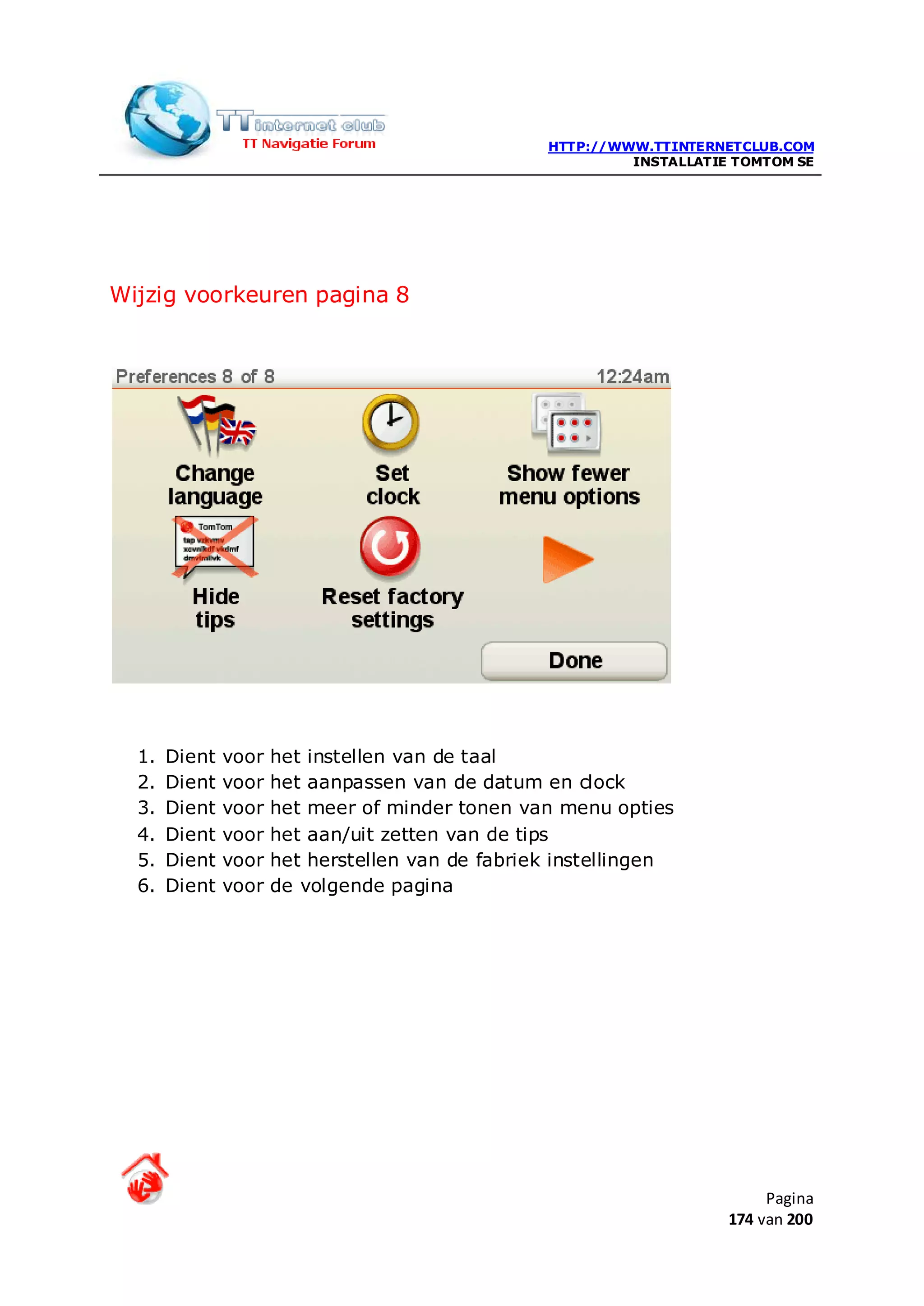 HTTP://WWW.TTINTERNETCLUB.COM
                                                           INSTALLATIE TOMTOM SE




Wijzig voorkeuren pagina 8




  1.   Dient   voor   het instellen van de taal
  2.   Dient   voor   het aanpassen van de datum en clock
  3.   Dient   voor   het meer of minder tonen van menu opties
  4.   Dient   voor   het aan/uit zetten van de tips
  5.   Dient   voor   het herstellen van de fabriek instellingen
  6.   Dient   voor   de volgende pagina




                                                                           Pagina
                                                                      174 van 200
 