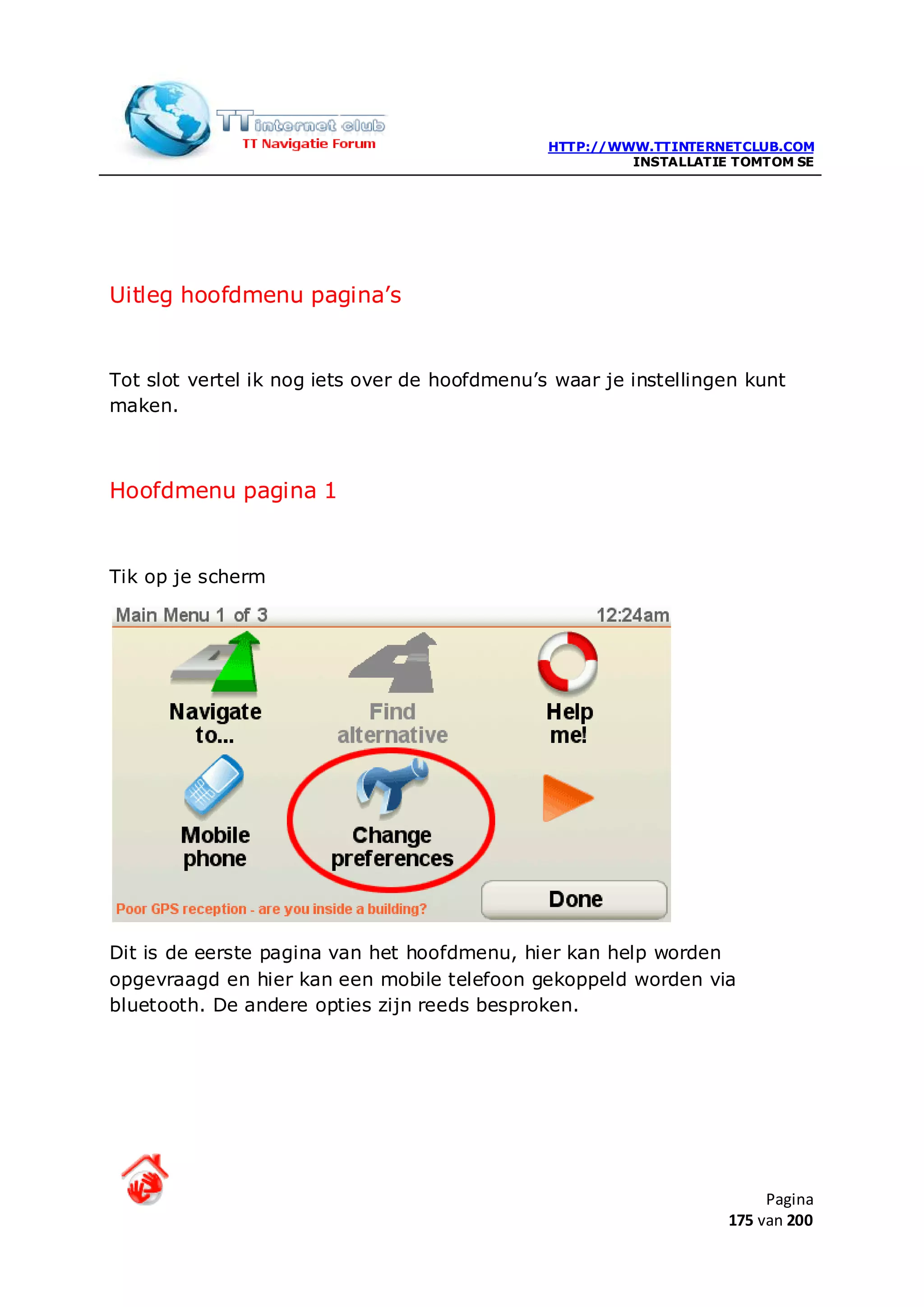 HTTP://WWW.TTINTERNETCLUB.COM
                                                        INSTALLATIE TOMTOM SE




Uitleg hoofdmenu pagina’s


Tot slot vertel ik nog iets over de hoofdmenu’s waar je instellingen kunt
maken.



Hoofdmenu pagina 1


Tik op je scherm




Dit is de eerste pagina van het hoofdmenu, hier kan help worden
opgevraagd en hier kan een mobile telefoon gekoppeld worden via
bluetooth. De andere opties zijn reeds besproken.




                                                                        Pagina
                                                                   175 van 200
 