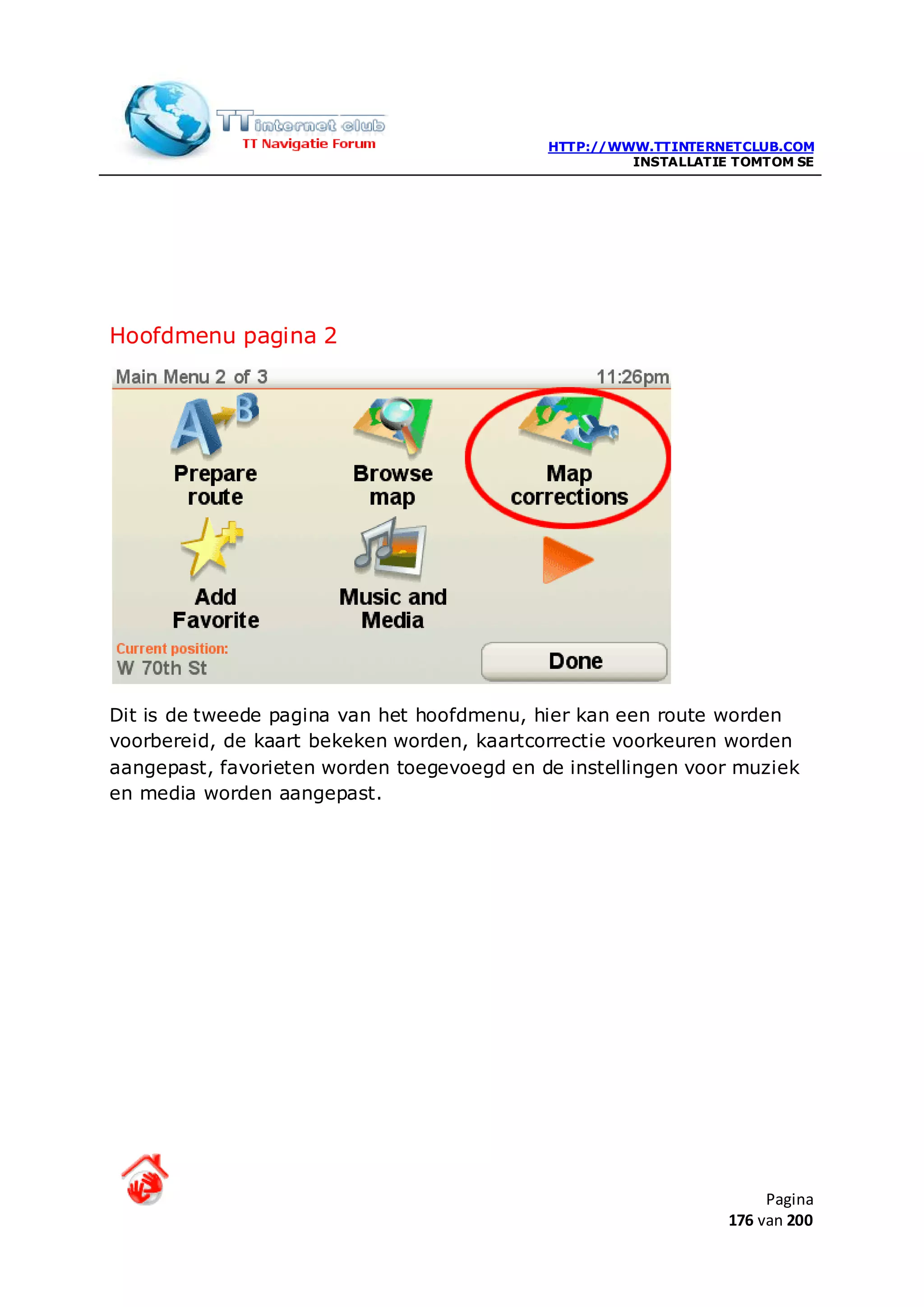 HTTP://WWW.TTINTERNETCLUB.COM
                                                     INSTALLATIE TOMTOM SE




Hoofdmenu pagina 2




Dit is de tweede pagina van het hoofdmenu, hier kan een route worden
voorbereid, de kaart bekeken worden, kaartcorrectie voorkeuren worden
aangepast, favorieten worden toegevoegd en de instellingen voor muziek
en media worden aangepast.




                                                                     Pagina
                                                                176 van 200
 