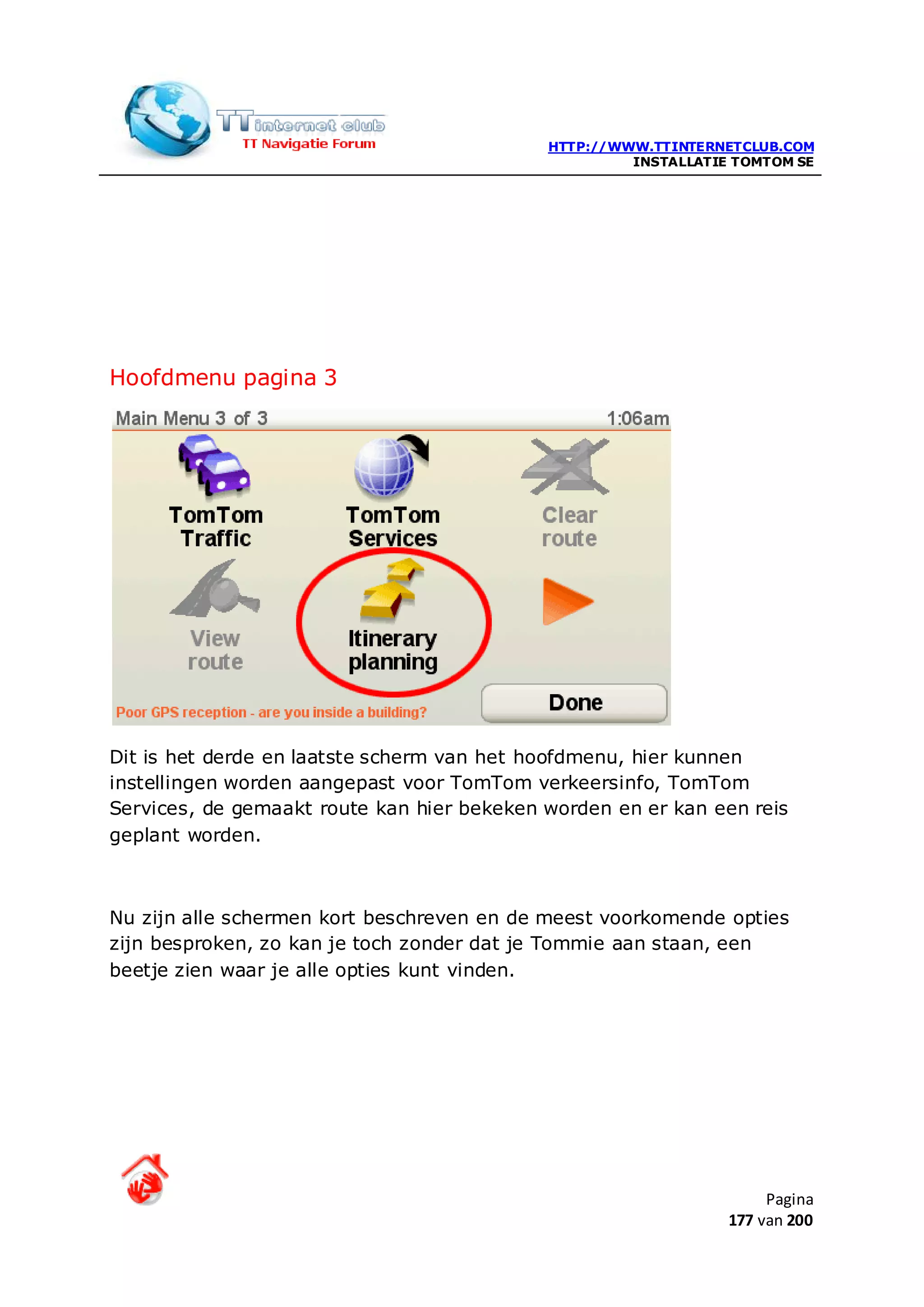 HTTP://WWW.TTINTERNETCLUB.COM
                                                     INSTALLATIE TOMTOM SE




Hoofdmenu pagina 3




Dit is het derde en laatste scherm van het hoofdmenu, hier kunnen
instellingen worden aangepast voor TomTom verkeersinfo, TomTom
Services, de gemaakt route kan hier bekeken worden en er kan een reis
geplant worden.



Nu zijn alle schermen kort beschreven en de meest voorkomende opties
zijn besproken, zo kan je toch zonder dat je Tommie aan staan, een
beetje zien waar je alle opties kunt vinden.




                                                                     Pagina
                                                                177 van 200
 