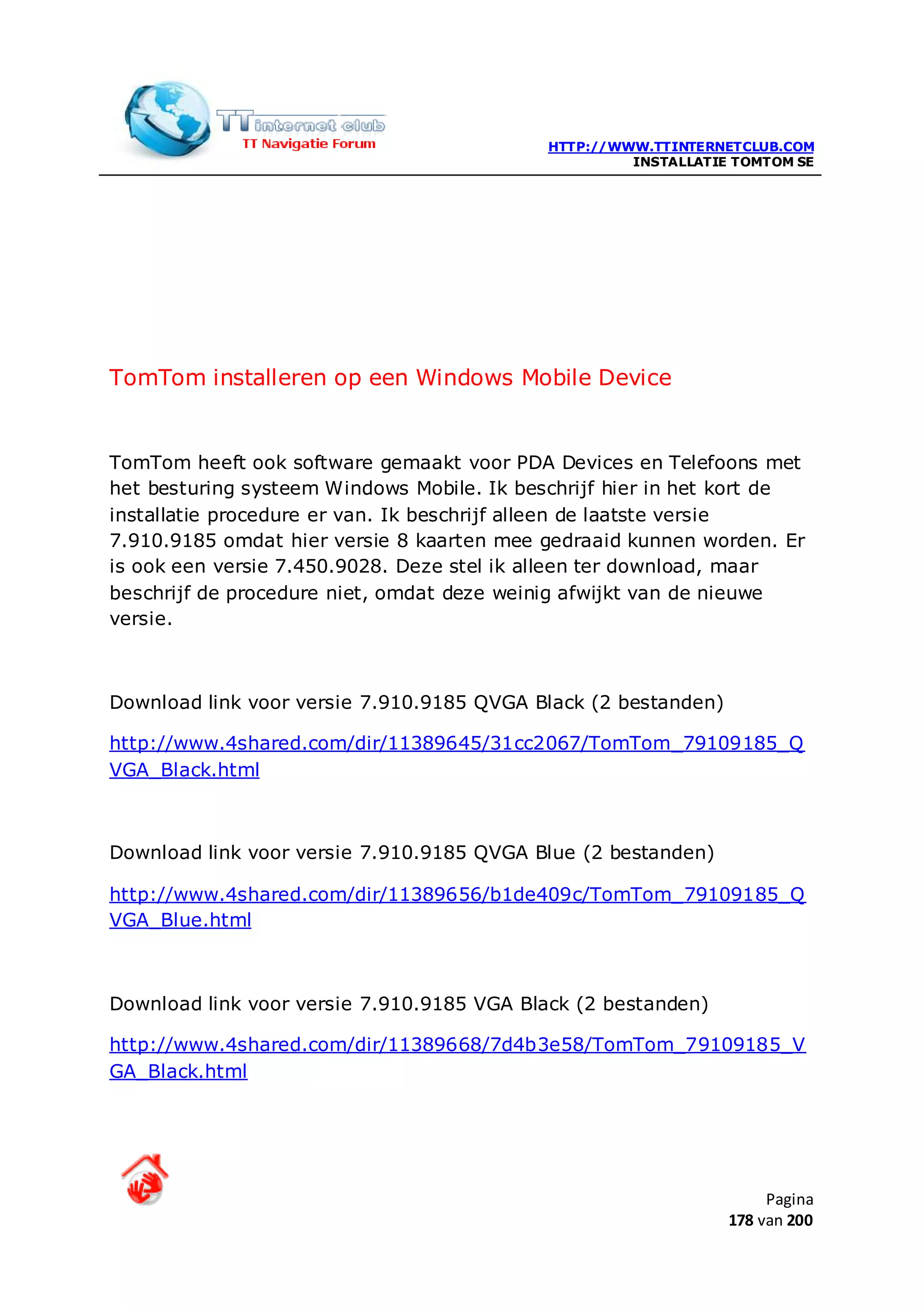 HTTP://WWW.TTINTERNETCLUB.COM
                                                     INSTALLATIE TOMTOM SE




TomTom installeren op een Windows Mobile Device


TomTom heeft ook software gemaakt voor PDA Devices en Telefoons met
het besturing systeem Windows Mobile. Ik beschrijf hier in het kort de
installatie procedure er van. Ik beschrijf alleen de laatste versie
7.910.9185 omdat hier versie 8 kaarten mee gedraaid kunnen worden. Er
is ook een versie 7.450.9028. Deze stel ik alleen ter download, maar
beschrijf de procedure niet, omdat deze weinig afwijkt van de nieuwe
versie.



Download link voor versie 7.910.9185 QVGA Black (2 bestanden)

http://www.4shared.com/dir/11389645/31cc2067/TomTom_79109185_Q
VGA_Black.html



Download link voor versie 7.910.9185 QVGA Blue (2 bestanden)

http://www.4shared.com/dir/11389656/b1de409c/TomTom_79109185_Q
VGA_Blue.html



Download link voor versie 7.910.9185 VGA Black (2 bestanden)

http://www.4shared.com/dir/11389668/7d4b3e58/TomTom_79109185_V
GA_Black.html




                                                                     Pagina
                                                                178 van 200
 