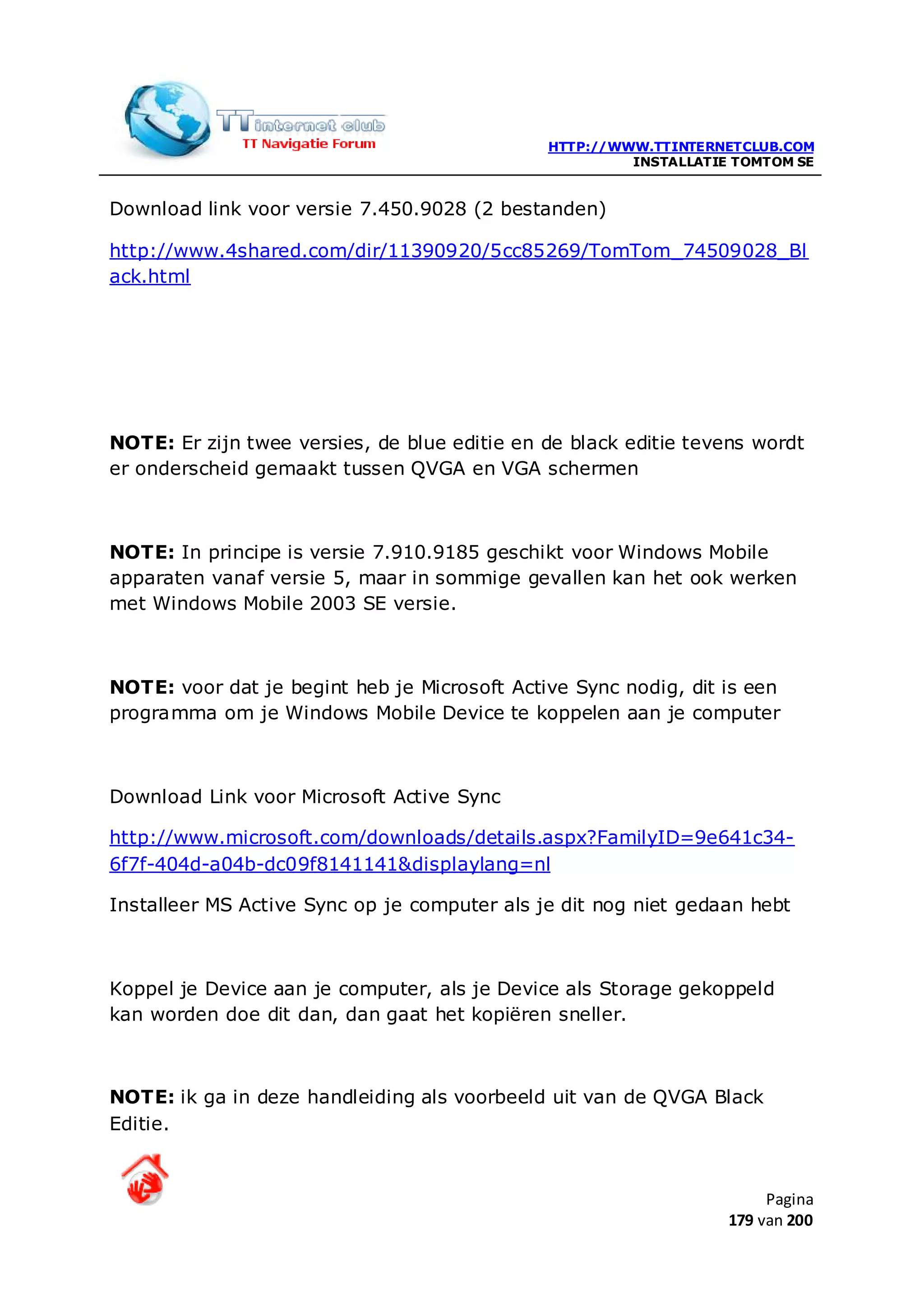 HTTP://WWW.TTINTERNETCLUB.COM
                                                       INSTALLATIE TOMTOM SE


Download link voor versie 7.450.9028 (2 bestanden)

http://www.4shared.com/dir/11390920/5cc85269/TomTom_74509028_Bl
ack.html




NOTE: Er zijn twee versies, de blue editie en de black editie tevens wordt
er onderscheid gemaakt tussen QVGA en VGA schermen



NOTE: In principe is versie 7.910.9185 geschikt voor Windows Mobile
apparaten vanaf versie 5, maar in sommige gevallen kan het ook werken
met Windows Mobile 2003 SE versie.



NOTE: voor dat je begint heb je Microsoft Active Sync nodig, dit is een
programma om je Windows Mobile Device te koppelen aan je computer



Download Link voor Microsoft Active Sync

http://www.microsoft.com/downloads/details.aspx?FamilyID=9e641c34-
6f7f-404d-a04b-dc09f8141141&displaylang=nl

Installeer MS Active Sync op je computer als je dit nog niet gedaan hebt



Koppel je Device aan je computer, als je Device als Storage gekoppeld
kan worden doe dit dan, dan gaat het kopiëren sneller.



NOTE: ik ga in deze handleiding als voorbeeld uit van de QVGA Black
Editie.


                                                                       Pagina
                                                                  179 van 200
 
