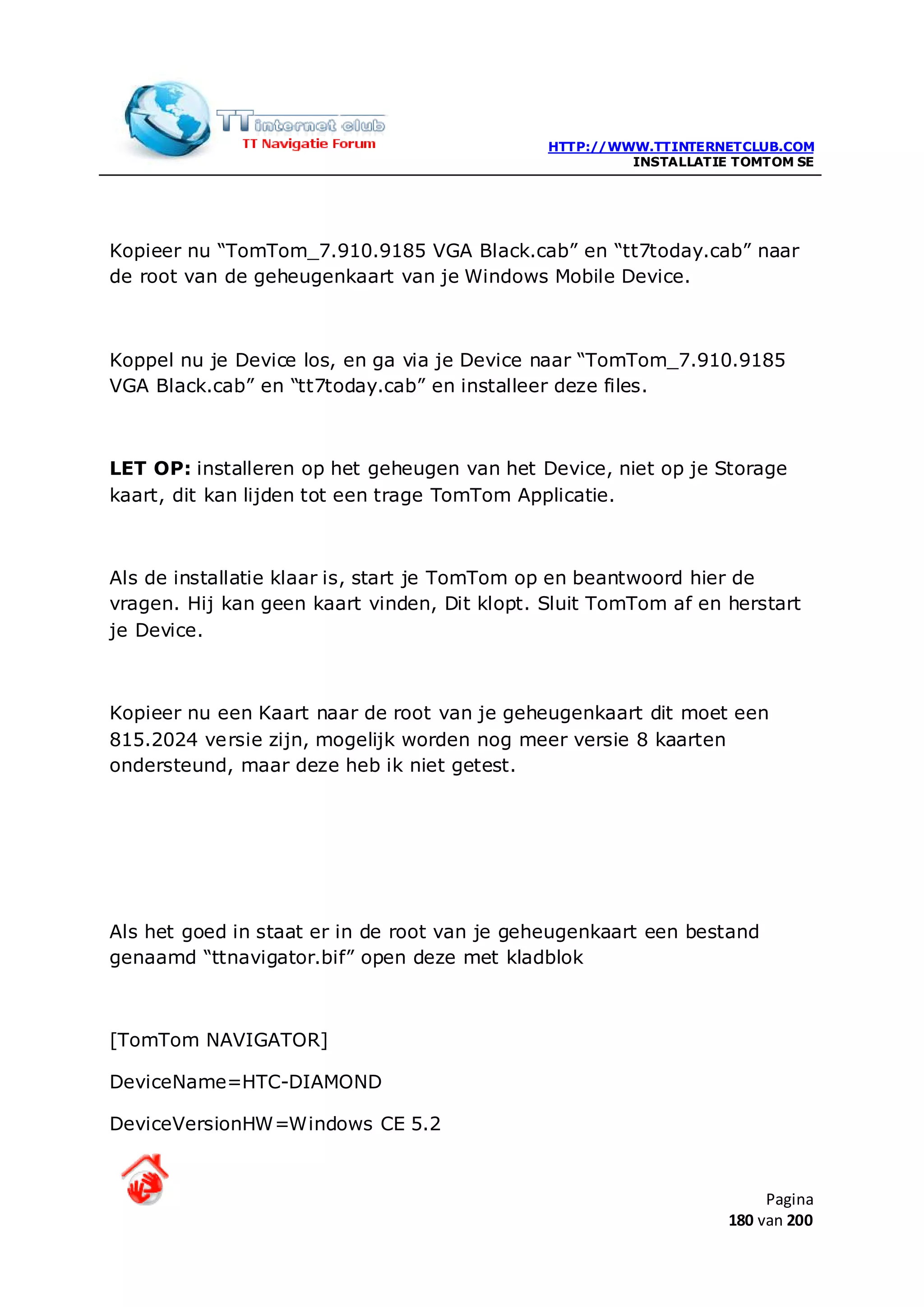 HTTP://WWW.TTINTERNETCLUB.COM
                                                       INSTALLATIE TOMTOM SE




Kopieer nu “TomTom_7.910.9185 VGA Black.cab” en “tt7today.cab” naar
de root van de geheugenkaart van je Windows Mobile Device.



Koppel nu je Device los, en ga via je Device naar “TomTom_7.910.9185
VGA Black.cab” en “tt7today.cab” en installeer deze files.



LET OP: installeren op het geheugen van het Device, niet op je Storage
kaart, dit kan lijden tot een trage TomTom Applicatie.



Als de installatie klaar is, start je TomTom op en beantwoord hier de
vragen. Hij kan geen kaart vinden, Dit klopt. Sluit TomTom af en herstart
je Device.



Kopieer nu een Kaart naar de root van je geheugenkaart dit moet een
815.2024 versie zijn, mogelijk worden nog meer versie 8 kaarten
ondersteund, maar deze heb ik niet getest.




Als het goed in staat er in de root van je geheugenkaart een bestand
genaamd “ttnavigator.bif” open deze met kladblok



[TomTom NAVIGATOR]

DeviceName=HTC-DIAMOND

DeviceVersionHW=Windows CE 5.2


                                                                       Pagina
                                                                  180 van 200
 