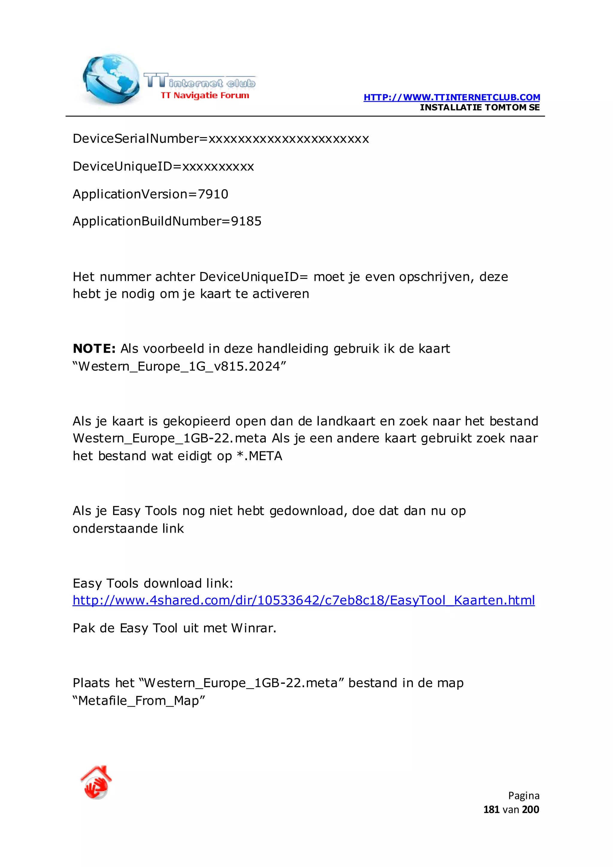 HTTP://WWW.TTINTERNETCLUB.COM
                                                      INSTALLATIE TOMTOM SE


DeviceSerialNumber=xxxxxxxxxxxxxxxxxxxxxx

DeviceUniqueID=xxxxxxxxxx

ApplicationVersion=7910

ApplicationBuildNumber=9185



Het nummer achter DeviceUniqueID= moet je even opschrijven, deze
hebt je nodig om je kaart te activeren



NOTE: Als voorbeeld in deze handleiding gebruik ik de kaart
“Western_Europe_1G_v815.2024”



Als je kaart is gekopieerd open dan de landkaart en zoek naar het bestand
Western_Europe_1GB-22.meta Als je een andere kaart gebruikt zoek naar
het bestand wat eidigt op *.META



Als je Easy Tools nog niet hebt gedownload, doe dat dan nu op
onderstaande link



Easy Tools download link:
http://www.4shared.com/dir/10533642/c7eb8c18/EasyTool_Kaarten.html

Pak de Easy Tool uit met Winrar.



Plaats het “Western_Europe_1GB-22.meta” bestand in de map
“Metafile_From_Map”




                                                                      Pagina
                                                                 181 van 200
 