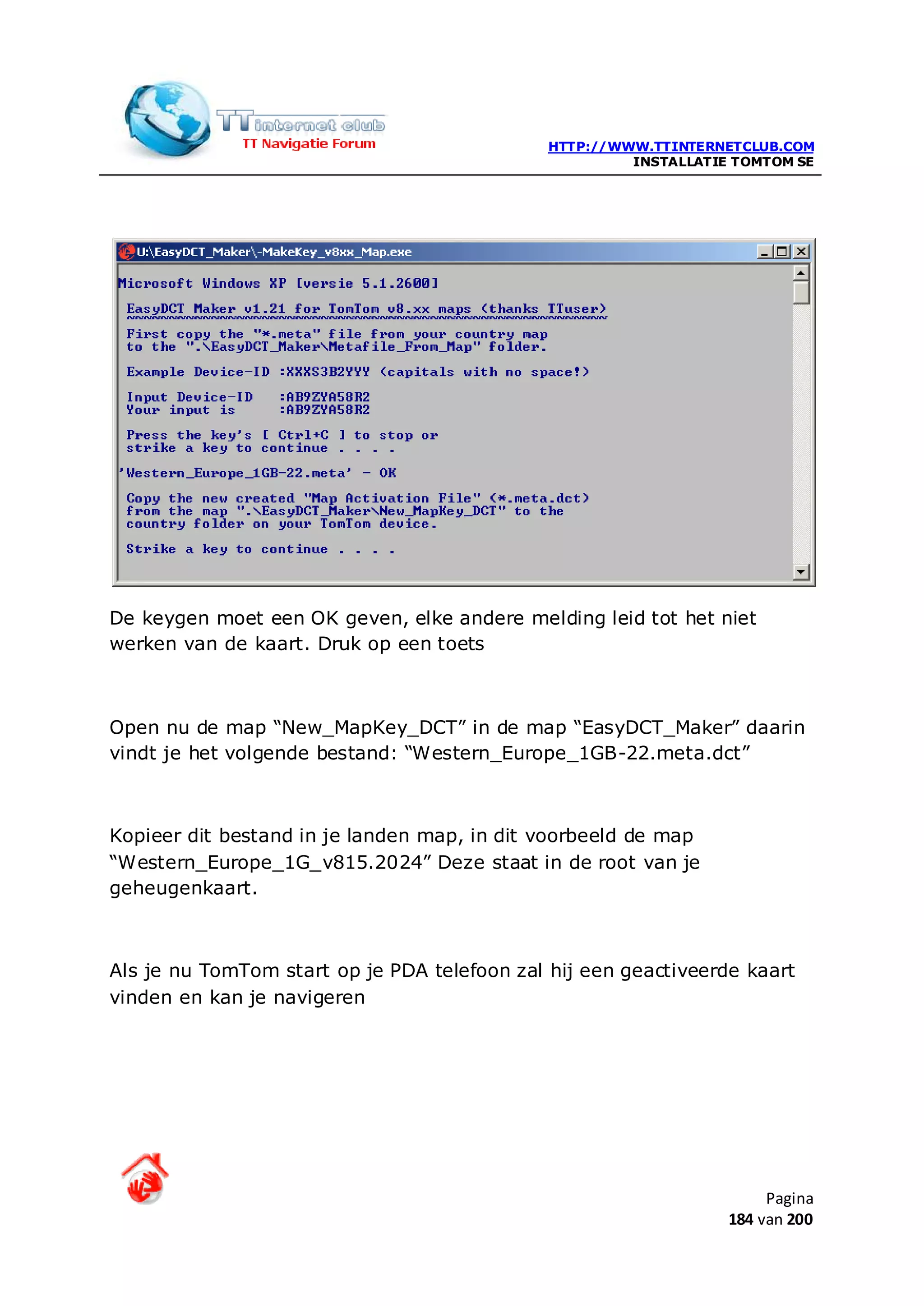 HTTP://WWW.TTINTERNETCLUB.COM
                                                       INSTALLATIE TOMTOM SE




De keygen moet een OK geven, elke andere melding leid tot het niet
werken van de kaart. Druk op een toets



Open nu de map “New_MapKey_DCT” in de map “EasyDCT_Maker” daarin
vindt je het volgende bestand: “Western_Europe_1GB-22.meta.dct”



Kopieer dit bestand in je landen map, in dit voorbeeld de map
“Western_Europe_1G_v815.2024” Deze staat in de root van je
geheugenkaart.



Als je nu TomTom start op je PDA telefoon zal hij een geactiveerde kaart
vinden en kan je navigeren




                                                                       Pagina
                                                                  184 van 200
 