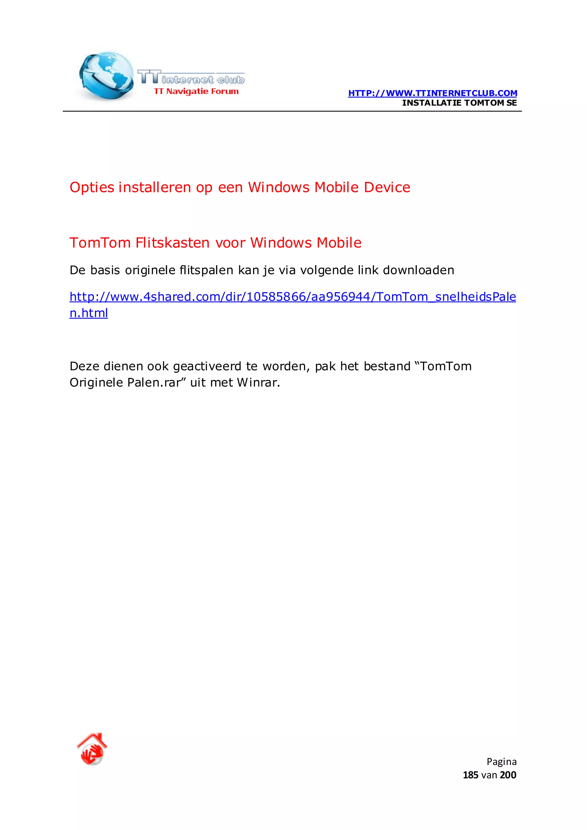 HTTP://WWW.TTINTERNETCLUB.COM
                                                        INSTALLATIE TOMTOM SE




Opties installeren op een Windows Mobile Device


TomTom Flitskasten voor Windows Mobile
De basis originele flitspalen kan je via volgende link downloaden

http://www.4shared.com/dir/10585866/aa956944/TomTom_snelheidsPale
n.html



Deze dienen ook geactiveerd te worden, pak het bestand “TomTom
Originele Palen.rar” uit met Winrar.




                                                                         Pagina
                                                                    185 van 200
 