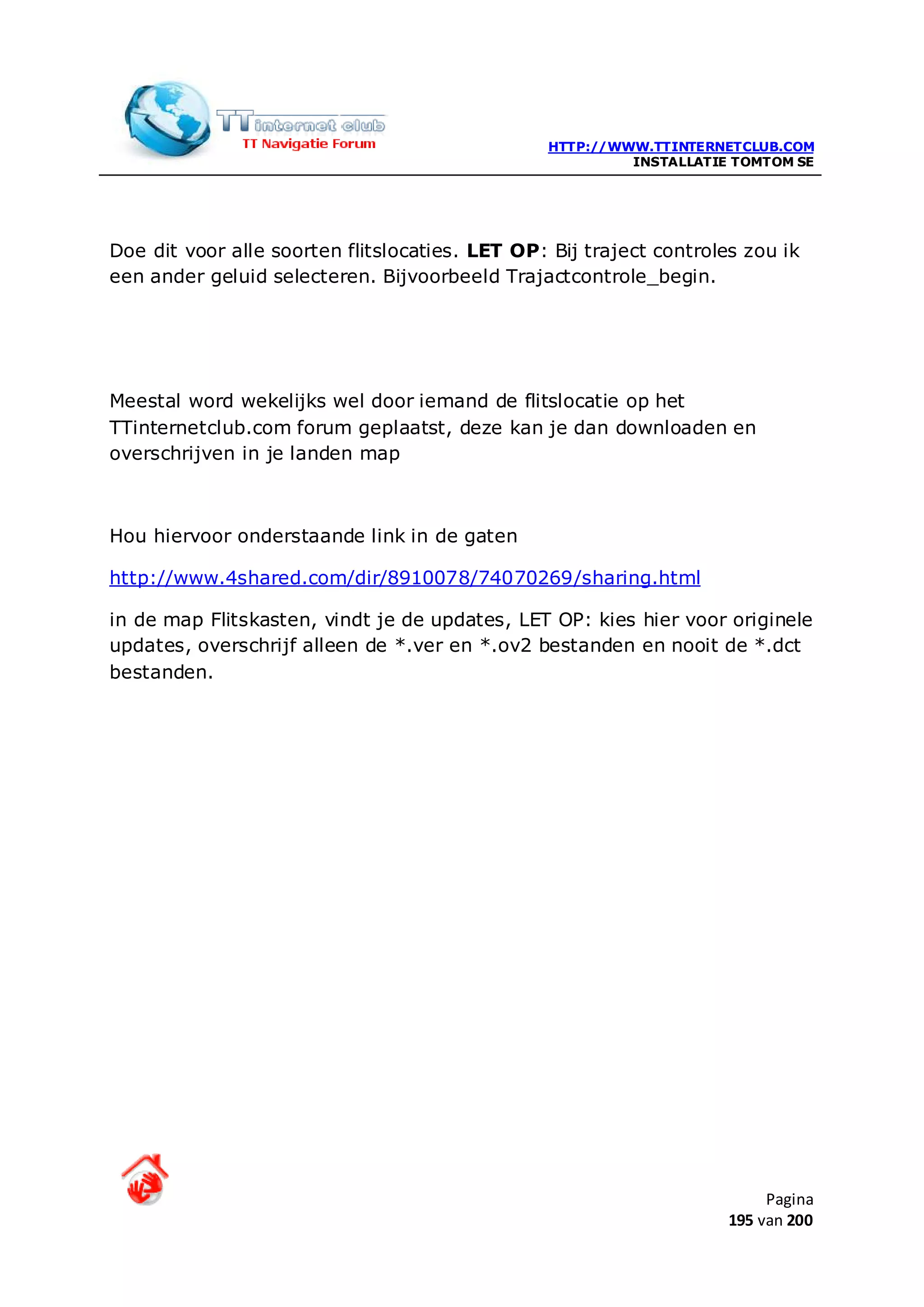 HTTP://WWW.TTINTERNETCLUB.COM
                                                         INSTALLATIE TOMTOM SE




Doe dit voor alle soorten flitslocaties. LET OP: Bij traject controles zou ik
een ander geluid selecteren. Bijvoorbeeld Trajactcontrole_begin.




Meestal word wekelijks wel door iemand de flitslocatie op het
TTinternetclub.com forum geplaatst, deze kan je dan downloaden en
overschrijven in je landen map



Hou hiervoor onderstaande link in de gaten

http://www.4shared.com/dir/8910078/74070269/sharing.html

in de map Flitskasten, vindt je de updates, LET OP: kies hier voor originele
updates, overschrijf alleen de *.ver en *.ov2 bestanden en nooit de *.dct
bestanden.




                                                                          Pagina
                                                                     195 van 200
 