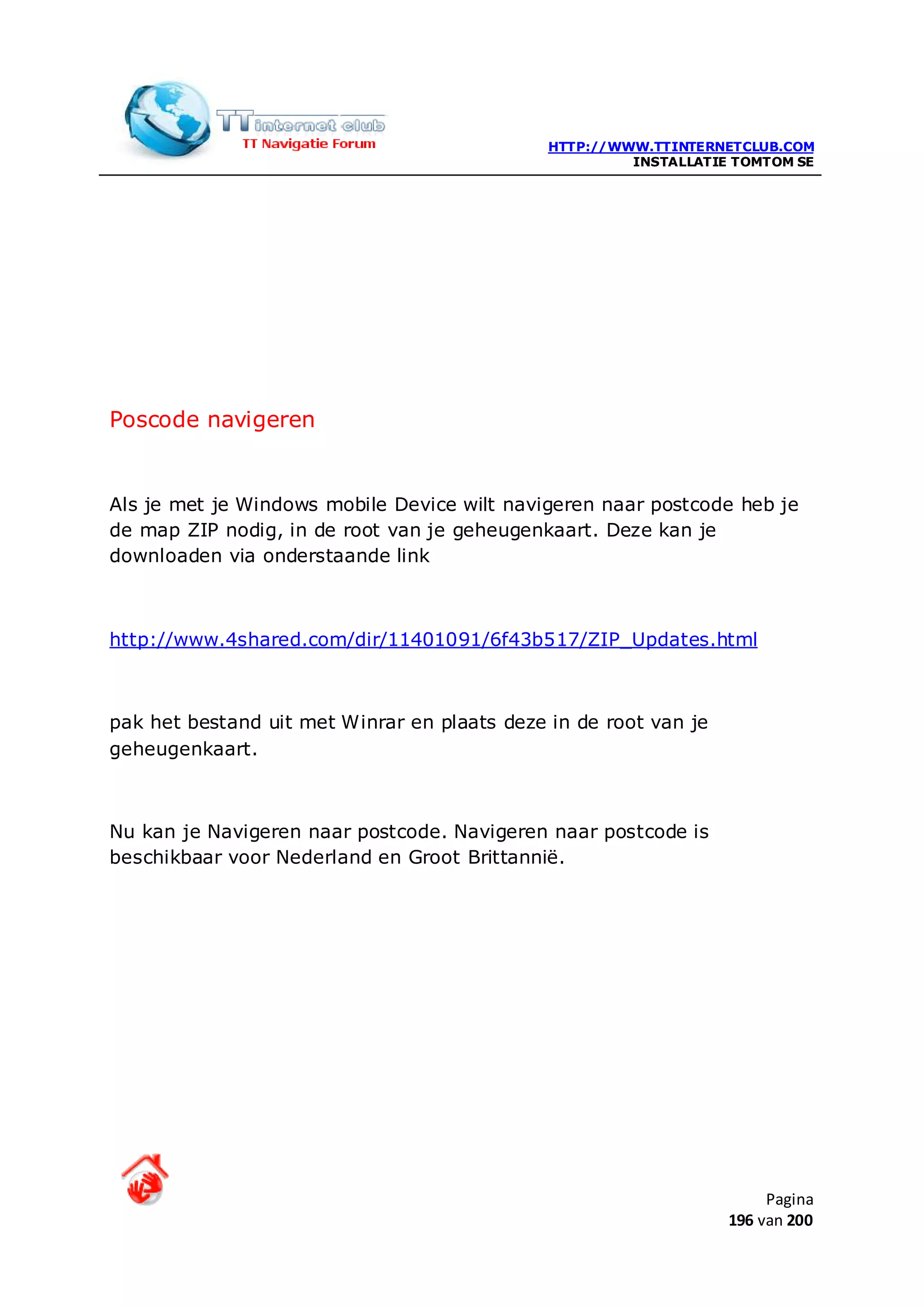 HTTP://WWW.TTINTERNETCLUB.COM
                                                       INSTALLATIE TOMTOM SE




Poscode navigeren


Als je met je Windows mobile Device wilt navigeren naar postcode heb je
de map ZIP nodig, in de root van je geheugenkaart. Deze kan je
downloaden via onderstaande link



http://www.4shared.com/dir/11401091/6f43b517/ZIP_Updates.html



pak het bestand uit met Winrar en plaats deze in de root van je
geheugenkaart.



Nu kan je Navigeren naar postcode. Navigeren naar postcode is
beschikbaar voor Nederland en Groot Brittannië.




                                                                       Pagina
                                                                  196 van 200
 