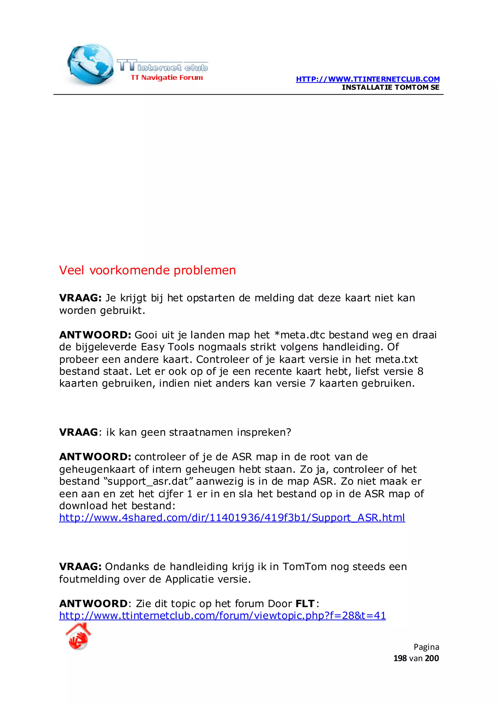 HTTP://WWW.TTINTERNETCLUB.COM
                                                       INSTALLATIE TOMTOM SE




Veel voorkomende problemen

VRAAG: Je krijgt bij het opstarten de melding dat deze kaart niet kan
worden gebruikt.

ANTWOORD: Gooi uit je landen map het *meta.dtc bestand weg en draai
de bijgeleverde Easy Tools nogmaals strikt volgens handleiding. Of
probeer een andere kaart. Controleer of je kaart versie in het meta.txt
bestand staat. Let er ook op of je een recente kaart hebt, liefst versie 8
kaarten gebruiken, indien niet anders kan versie 7 kaarten gebruiken.



VRAAG: ik kan geen straatnamen inspreken?

ANTWOORD: controleer of je de ASR map in de root van de
geheugenkaart of intern geheugen hebt staan. Zo ja, controleer of het
bestand “support_asr.dat” aanwezig is in de map ASR. Zo niet maak er
een aan en zet het cijfer 1 er in en sla het bestand op in de ASR map of
download het bestand:
http://www.4shared.com/dir/11401936/419f3b1/Support_ASR.html



VRAAG: Ondanks de handleiding krijg ik in TomTom nog steeds een
foutmelding over de Applicatie versie.

ANTWOORD: Zie dit topic op het forum Door FLT:
http://www.ttinternetclub.com/forum/viewtopic.php?f=28&t=41


                                                                       Pagina
                                                                  198 van 200
 