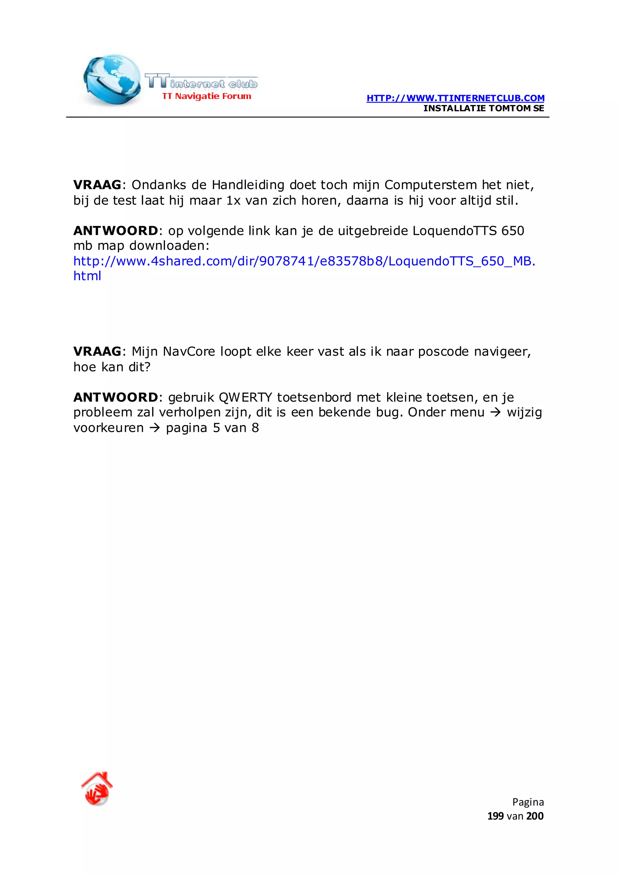 HTTP://WWW.TTINTERNETCLUB.COM
                                                         INSTALLATIE TOMTOM SE




VRAAG: Ondanks de Handleiding doet toch mijn Computerstem het niet,
bij de test laat hij maar 1x van zich horen, daarna is hij voor altijd stil.

ANTWOORD: op volgende link kan je de uitgebreide LoquendoTTS 650
mb map downloaden:
http://www.4shared.com/dir/9078741/e83578b8/LoquendoTTS_650_MB.
html




VRAAG: Mijn NavCore loopt elke keer vast als ik naar poscode navigeer,
hoe kan dit?

ANTWOORD: gebruik QWERTY toetsenbord met kleine toetsen, en je
probleem zal verholpen zijn, dit is een bekende bug. Onder menu  wijzig
voorkeuren  pagina 5 van 8




                                                                         Pagina
                                                                    199 van 200
 